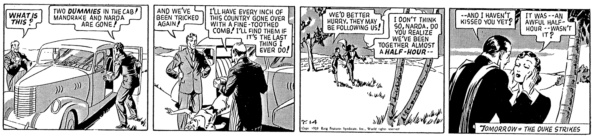 Conversation OCR: TWO DUMMIES IN THE CAB! MANDRAKE AND NARDA ARE GONE! AND WE'VE BEEN TRICKED AGAIN! ILL HAVE EVERY INCH OF THIS COUNTRY GONE OVER WITH A FINE -TOOTHED COMB! I'LL FIND THEM IF IT'S THE LAST THING EVER DO! WHATIS THIS ? WE'D BETTER HURRY. THEY MAY BE FOLLOWING US! I DON'T THINK SONAROA. DO YOU REALIZE WE'VE BEEN TOGETHER ALMOST A HALF-HOUR-- --AND I HAVEN'T KISSED YOU YET? IT WAS --AN AWFUL HALF- HOUR --WASN'T IT? ?4 TOMORROW THE DUKE STRIKES Copa 199 Kng Featare Spet. tWerldgh e TWO DUMMIES IN THE CAB! MANDRAKE AND NARDA ARE GONE! AND WE'VE BEEN TRICKED AGAIN! ILL HAVE EVERY INCH OF THIS COUNTRY GONE OVER WITH A FINE -TOOTHED COMB! I'LL FIND THEM IF IT'S THE LAST THING EVER DO! WHATIS THIS ? WE'D BETTER HURRY. THEY MAY BE FOLLOWING US! I DON'T THINK SONAROA. DO YOU REALIZE WE'VE BEEN TOGETHER ALMOST A HALF-HOUR-- --AND I HAVEN'T KISSED YOU YET? IT WAS --AN AWFUL HALF- HOUR --WASN'T IT? ? 4 TOMORROW THE DUKE STRIKES Copa 199 Kng Featare Spet. tWerldgh e
