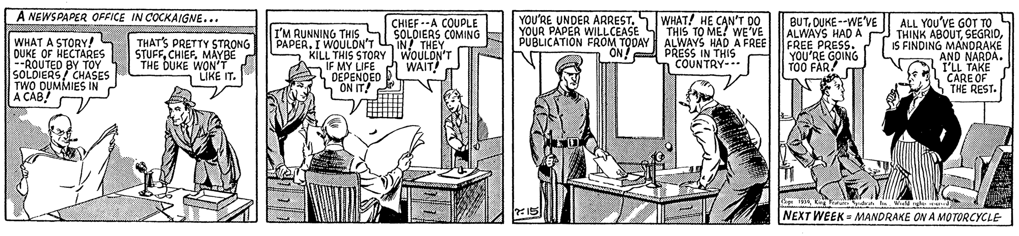 Font OCR: A NEWSPAPER OFFICE IN COCKAIGNE... WHAT! HE CAN'T DO YOUR PAPER WILLCEASE S THIS TO ME! WE'VE PUBLICATION FROM TODAY ALWAYS HAD A FREE ON! PRESS IN THIS COUNTRY-.. BUTDUKE --WE'VE ALWAYS HAD A FREE PRESS. YOU'RE GOING T00 FAR! YOU'RE UNDER ARREST. ALL YOU'VE GOT TO THINK ABOUTIS FINDING MANDRAKE AND NARDA. I'LL TAKE CARE OF THE REST. CHIEF --A COUPLE WHAT A STORY! QUKE OF HECTARES --ROUTED BY TOY SOLDIERS/ CHASES TWO DUMMIES IN A CAB THAT'S PRETTY STRONG STUFFCHIEF. THE DUKE WONBE LIKE IT. I'M RUNNING THIS SI SOLOIERS COMING PAPER. I WOULON'T U IN! THEY KILL THIS STORY WOULDN'T IF MY LIFE DEPENOED ON IT! WAIT! 15 NEXT WEEK MANDRAKE ON A MOTORCYCLE A NEWSPAPER OFFICE IN COCKAIGNE... WHAT! HE CAN'T DO YOUR PAPER WILLCEASE S THIS TO ME! WE'VE PUBLICATION FROM TODAY ALWAYS HAD A FREE ON! PRESS IN THIS COUNTRY-.. BUTDUKE --WE'VE ALWAYS HAD A FREE PRESS. YOU'RE GOING T00 FAR! YOU'RE UNDER ARREST. ALL YOU'VE GOT TO THINK ABOUTIS FINDING MANDRAKE AND NARDA. I'LL TAKE CARE OF THE REST. CHIEF --A COUPLE WHAT A STORY! QUKE OF HECTARES --ROUTED BY TOY SOLDIERS/ CHASES TWO DUMMIES IN A CAB THAT'S PRETTY STRONG STUFFCHIEF. THE DUKE WONBE LIKE IT. I'M RUNNING THIS SI SOLOIERS COMING PAPER. I WOULON'T U IN! THEY KILL THIS STORY WOULDN'T IF MY LIFE DEPENOED ON IT! WAIT! 15 NEXT WEEK MANDRAKE ON A MOTORCYCLE