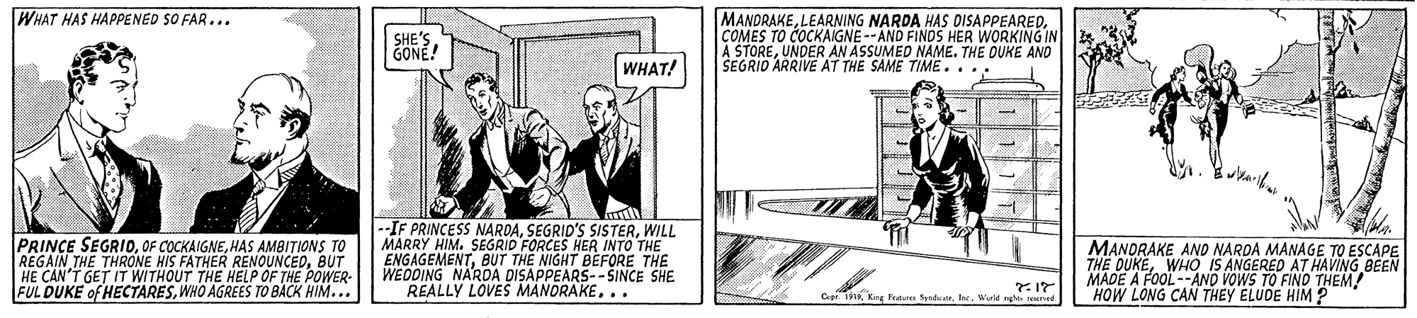 Conversation OCR: WHAT HAS HAPPENED SO FAR... MANDRAKECOMES TO COCKAIGNE--AND FINDS HER WORKING IN A STOREUNDER AN ASSUMED NAME. THE OUKE AND SEGRID ARRIVE AT THE SAME TIME.... SHE'S. GONE! WHAT! --IF PRINCESS NARDAWILL MARRY HIM. SEGRID FORCES HER INTO THE ENGAGEMENTBUT THE NIGHT BEFORE THE WEDDING NAROA DISAPPEARS-- SINCE SHE REALLY LOVES MANORAKE... PRINCE SEGRIOHAS AMBITIONS TO REGAIN THE THRONE HIS FATHER RENOUNCEDBUT MANORAKE ANO NAROA MANAGE TO ESCAPE THE DUKEWHO IS ANGERED AT HAVING BEN MADE A FOOL --AND VOWS TO FINO THEM! HOW LONG CAN THEY ELUDE HIM ? FUL DUKE of HECTARESWHO AGREES TO BACK HIM... CWield ru WHAT HAS HAPPENED SO FAR... MANDRAKELEARNING NARDA HAS DISAPPEAREDCOMES TO COCKAIGNE--AND FINDS HER WORKING IN A STOREUNDER AN ASSUMED NAME. THE OUKE AND SEGRID ARRIVE AT THE SAME TIME.... SHE'S. GONE! WHAT! --IF PRINCESS NARDASEGRID'S SISTERWILL MARRY HIM. SEGRID FORCES HER INTO THE ENGAGEMENTBUT THE NIGHT BEFORE THE WEDDING NAROA DISAPPEARS-- SINCE SHE REALLY LOVES MANORAKE... PRINCE SEGRIOOF COCKAIGNEHAS AMBITIONS TO REGAIN THE THRONE HIS FATHER RENOUNCEDBUT MANORAKE ANO NAROA MANAGE TO ESCAPE THE DUKEWHO IS ANGERED AT HAVING BEN MADE A FOOL --AND VOWS TO FINO THEM! HOW LONG CAN THEY ELUDE HIM ? FUL DUKE of HECTARESWHO AGREES TO BACK HIM... CKirg Fe ndatr. feWield ru