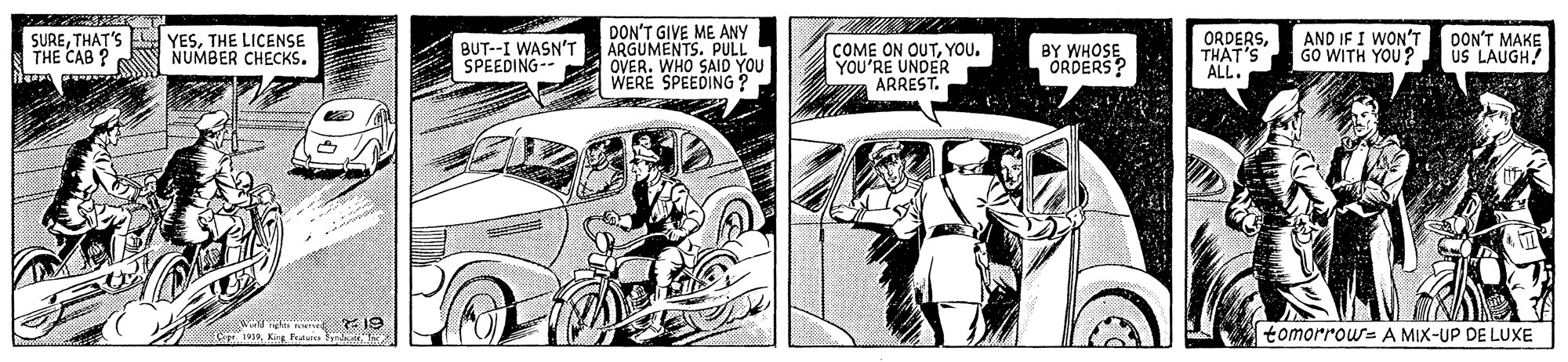 Illustration OCR: DON'T GIVE ME ANY ARGUMENTS. PULL OVER. WHO SAID YOU WERE SPEEDING ? AND IF I WON'T DON'T MAKE GO WITH YOU? SURETHAT'S THE CAB ? YESTHE LICENSE NUMBER CHECKS. BUT--I WASN'T SPEEDING-- COME ON OUTYOU. YOU'RE UNDER ARREST. BY WHOSE ÓRDERS? ORDERSTHAT'S ALL. US LAUGH! w I9 1919. Kiss Fudsie Y tomorrou= A MIX-UP DE LUXE DON'T GIVE ME ANY ARGUMENTS. PULL OVER. WHO SAID YOU WERE SPEEDING ? AND IF I WON'T DON'T MAKE GO WITH YOU? SURETHAT'S THE CAB ? YESTHE LICENSE NUMBER CHECKS. BUT--I WASN'T SPEEDING-- COME ON OUTYOU. YOU'RE UNDER ARREST. BY WHOSE ÓRDERS? ORDERSTHAT'S ALL. US LAUGH! w I9 1919. Kiss Fudsie Y tomorrou= A MIX-UP DE LUXE