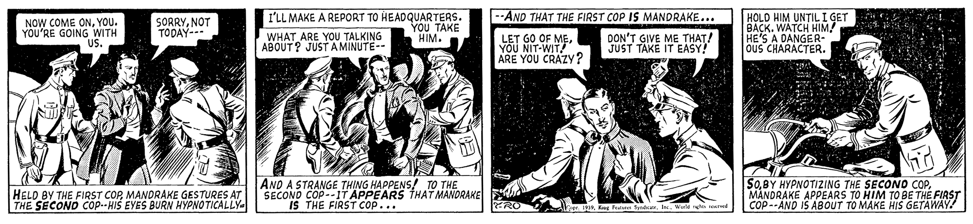 Art OCR: --AND THAT THE FIRST COP IS MANDRAKE... NOW COME ONYOU. YOU'RE GOING WITH US. SORRYNOT TODAY- WHAT ARE YOU TALKING ABOUT? JUST AMINUTE-- I'LL MAKE A REPORT TO HEADQUARTERS. YOU TAKE HIM. DON'T GIVE ME THAT! JUST TAKE IT EASY! HOLD HIM UNTIL I GET BACK. WATCH HIM! HE'S A DANGER- OuS CHARACTER. LET GO OF MEYOU NIT-WIT ARE YOU CRAZY? HELD BY THE FIRST COPMANDRAKE GESTURES AT THE SECOND Cop--HIS EYES BURN HYPNOTICALLY AND A STRANGE THING HAPPENS! TO THE SECOND COP--IT APPEARS THAT MANORAKE IS THE FIRST cop... SOMANDRAKE APPEARS TO HIM TO BE THE FIRST COP--AND IS ABOUT TO MAKE HIS GETAWAY! 19Werd s eumd --AND THAT THE FIRST COP IS MANDRAKE... NOW COME ONYOU. YOU'RE GOING WITH US. SORRYNOT TODAY- WHAT ARE YOU TALKING ABOUT? JUST AMINUTE-- I'LL MAKE A REPORT TO HEADQUARTERS. YOU TAKE HIM. DON'T GIVE ME THAT! JUST TAKE IT EASY! HOLD HIM UNTIL I GET BACK. WATCH HIM! HE'S A DANGER- OuS CHARACTER. LET GO OF MEYOU NIT-WIT ARE YOU CRAZY? HELD BY THE FIRST COPMANDRAKE GESTURES AT THE SECOND Cop--HIS EYES BURN HYPNOTICALLY AND A STRANGE THING HAPPENS! TO THE SECOND COP--IT APPEARS THAT MANORAKE IS THE FIRST cop... SOBY HYPNOTIZING THE SECONO COPMANDRAKE APPEARS TO HIM TO BE THE FIRST COP--AND IS ABOUT TO MAKE HIS GETAWAY! 19Kg Feala fdanWerd s eumd
