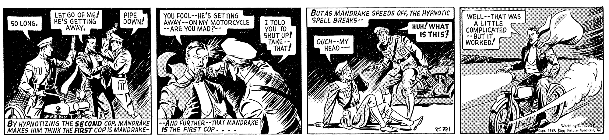 Illustration OCR: LET GO OF ME! HE'S GETTING AWAY. PIPE DOWN! YOU FOOL--HE'S GETTING AWAY--ON MY MOTORCYCLE --ARE YOU MAD?-- I TOLD YOU TO SHUT UP! TAKE -- THAT! BUT AS MANDRAKE SPEEDS OFFTHE HYPNOTIC SPELL BREAKS -- WELL--THAT WAS A LITTLE COMPLICATED --BUT IT WORKED! SO LONG. HUH! WHAT IS THIS? OUCH --MY HEAD --- BY HYPNOTIZING THE SECOND COPMANDRAKE MAKES HIM THINK THE FIRST COP IS MANDRAKE- AND FURTHER--THAT MANDRAKE IŠ THE FIRST COP... . Wull rig r. 193King Pestutet Sd T FRI LET GO OF ME! HE'S GETTING AWAY. PIPE DOWN! YOU FOOL--HE'S GETTING AWAY--ON MY MOTORCYCLE --ARE YOU MAD?-- I TOLD YOU TO SHUT UP! TAKE -- THAT! BUT AS MANDRAKE SPEEDS OFFTHE HYPNOTIC SPELL BREAKS -- WELL--THAT WAS A LITTLE COMPLICATED --BUT IT WORKED! SO LONG. HUH! WHAT IS THIS? OUCH --MY HEAD --- BY HYPNOTIZING THE SECOND COPMANDRAKE MAKES HIM THINK THE FIRST COP IS MANDRAKE- AND FURTHER--THAT MANDRAKE IŠ THE FIRST COP... . Wull rig r. 193King Pestutet Sd T FRI