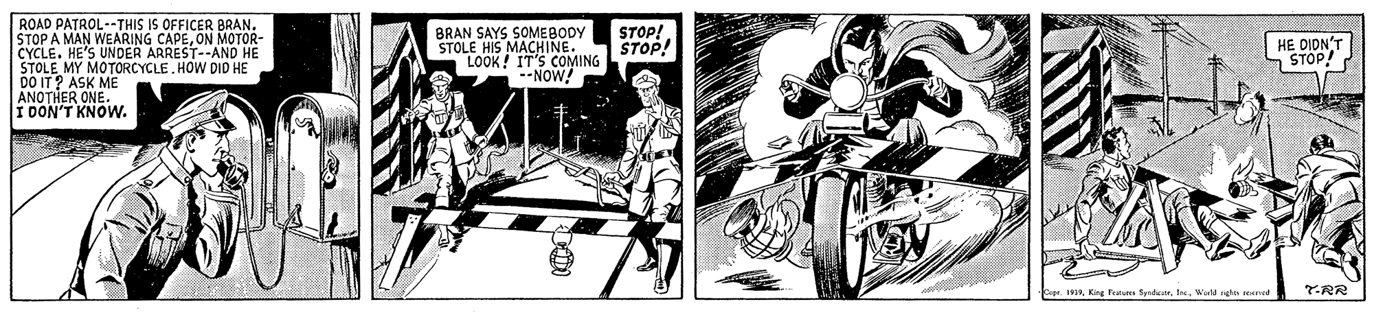 Fictional character OCR: ROAD PATROL--THIS IS OFFICER BRAN. STOP A MAN WEARING CAPEON MOTOR- CYCLE. HE'S UNDER ARREST--AND HE STOLE MY MOTORCYCLE. HOW DID HE DO IT? ASK ME ANOTHER ONE. I DON'T KNOW. BRAN SAYS SOMEBODY STOLE HIS MACHINE. LOOK! IT'S COMING --NOW! STOP! STOP! HE DIDN STOP! 1939Ine Wald nghn recred T-RR ROAD PATROL--THIS IS OFFICER BRAN. STOP A MAN WEARING CAPEON MOTOR- CYCLE. HE'S UNDER ARREST--AND HE STOLE MY MOTORCYCLE. HOW DID HE DO IT? ASK ME ANOTHER ONE. I DON'T KNOW. BRAN SAYS SOMEBODY STOLE HIS MACHINE. LOOK! IT'S COMING --NOW! STOP! STOP! HE DIDN STOP! 1939Kirg Fratua SyndicateIne Wald nghn recred T-RR