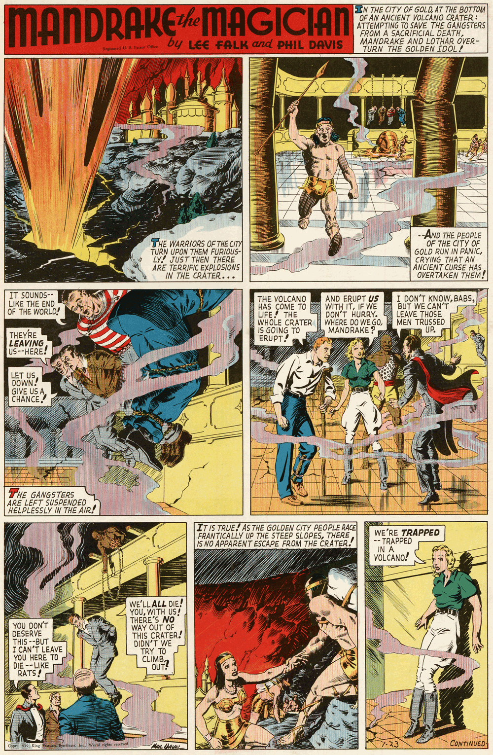 Parallel OCR: MANDRAKEMAGICIAN EN THE CITY OF GOLD AT THE BOTTOM OF AN ANCIENT VOLCANO ATTEMPTING TO SAVE THE RATESTERS FROM A SACRIFICIAL DEATHMARAKE AND LOTHAR OVER- THE GOLDEN IDOL! y LEE FALK and PHIL DAVIS THE WARRIORS OF THE CITY TURN UPON THEM FURIOUS- LY! JUST THEN THERE ARE TERRIFIC EXPLOSIONS IN THE CRATER... -AND THE PEOPLE OF THE CITY OF GOLD RUN IN PANICCRYING THAT AN ANCIENT CURSE HAS OVERTAKEN THEM! IT SOUNDS-- LIKE THE END OF THE WORLD! THE VOLCANO HAS COME TO LIFE! THE WHOLE CRATER WHERE DO WE GOIS GOING TO ERUPT! I DON'T KNOWBUT WE CAN'T LEAVE THOSE MEN TRUSSED UP. AND ERUPT US WITH ITIF WE DON'T HURRY. MANDRAKE ? THEYRE LEAVING US--HERE! LET USDOWN! GIVE US A CHANCE THE GANGSTERS ARE LEFT SUSPENDED HELPLESSLY IN THE AIR! ITIS TRUE! AS THE GOLDEN CITY PEOPLE RACE FRANTICALLY UP THE STEEP SLOPESIS NO APPARENT ESCAPE FROM THE CRATER! WE'RE TRAPPED -- TRAPPED IN A VOLCANO! YOU DON'T DESERVE THIS --BUT I CAN'T LEAVE YOU HERE TO DIE --LIKE RATS! WE'LLALL DIE! YOUWITH US! THERE'S NO WAY OUT OF THIS CRATER! DIDN'T WE TRY TO CLIMB. OUT! CONTINUED Saticis leWeld righ uried MANDRAKEMAGICIAN EN THE CITY OF GOLD AT THE BOTTOM OF AN ANCIENT VOLCANO ATTEMPTING TO SAVE THE RATESTERS FROM A SACRIFICIAL DEATHMARAKE AND LOTHAR OVER- THE GOLDEN IDOL! y LEE FALK and PHIL DAVIS THE WARRIORS OF THE CITY TURN UPON THEM FURIOUS- LY! JUST THEN THERE ARE TERRIFIC EXPLOSIONS IN THE CRATER... -AND THE PEOPLE OF THE CITY OF GOLD RUN IN PANICCRYING THAT AN ANCIENT CURSE HAS OVERTAKEN THEM! IT SOUNDS-- LIKE THE END OF THE WORLD! THE VOLCANO HAS COME TO LIFE! THE WHOLE CRATER WHERE DO WE GOIS GOING TO ERUPT! I DON'T KNOWBUT WE CAN'T LEAVE THOSE MEN TRUSSED UP. AND ERUPT US WITH ITIF WE DON'T HURRY. MANDRAKE ? THEYRE LEAVING US--HERE! LET USDOWN! GIVE US A CHANCE THE GANGSTERS ARE LEFT SUSPENDED HELPLESSLY IN THE AIR! ITIS TRUE! AS THE GOLDEN CITY PEOPLE RACE FRANTICALLY UP THE STEEP SLOPESIS NO APPARENT ESCAPE FROM THE CRATER! WE'RE TRAPPED -- TRAPPED IN A VOLCANO! YOU DON'T DESERVE THIS --BUT I CAN'T LEAVE YOU HERE TO DIE --LIKE RATS! WE'LLALL DIE! YOUWITH US! THERE'S NO WAY OUT OF THIS CRATER! DIDN'T WE TRY TO CLIMB. OUT! CONTINUED Saticis leWeld righ uried