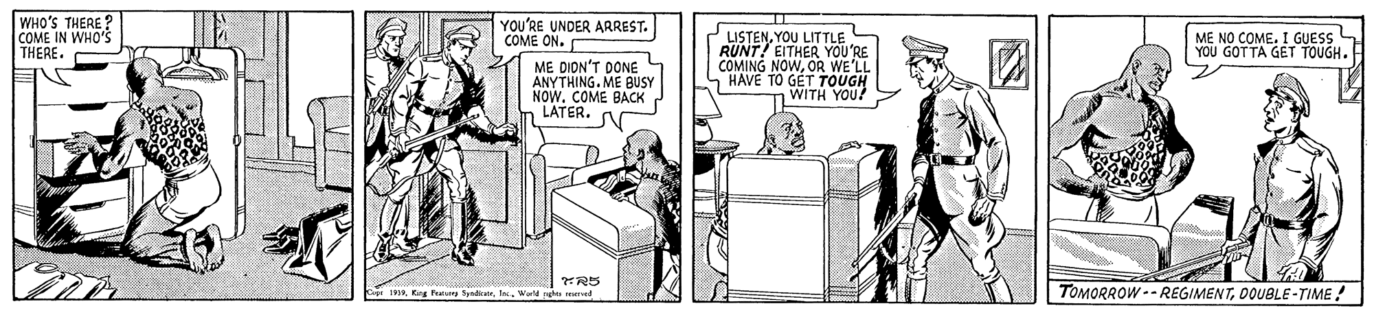 Design OCR: WHO'S THERE ? COME IN WHO'S THERE. YOU'RE UNDER ARREST. COME ON. 2 LISTENYOU LITTLE RUNT! EITHER YOU'RE COMING NOWOR WE'LL HAVE TO GET TOUGH WITH YOU! ME NO COME. I GUESS YOU GOTTA GET TOUGH. ME DION'T DONE ANYTHING. ME BUSY NOW. COME BACK LATER. 1919. King futu SpadicWorld nghts eered TOMORROW -- REGIMENTDOUBLE-TIME! WHO'S THERE ? COME IN WHO'S THERE. YOU'RE UNDER ARREST. COME ON. 2 LISTENYOU LITTLE RUNT! EITHER YOU'RE COMING NOWOR WE'LL HAVE TO GET TOUGH WITH YOU! ME NO COME. I GUESS YOU GOTTA GET TOUGH. ME DION'T DONE ANYTHING. ME BUSY NOW. COME BACK LATER. 1919. King futu SpadicWorld nghts eered TOMORROW -- REGIMENT