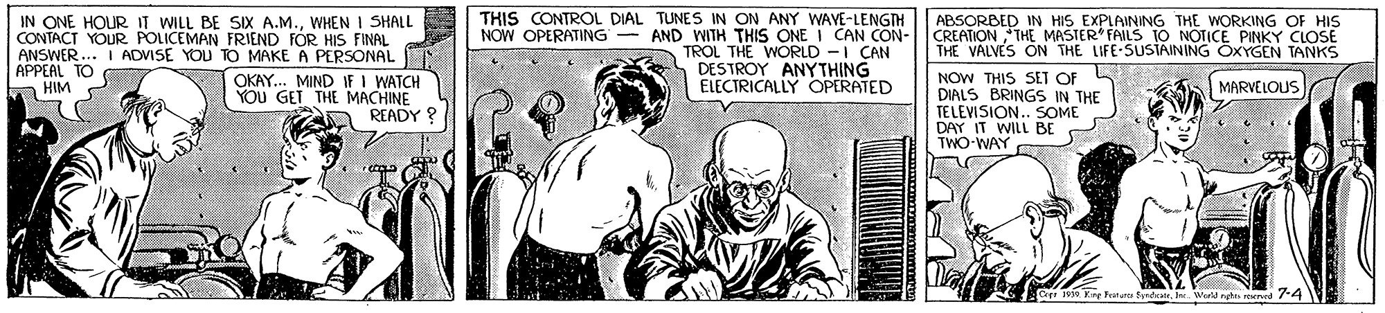 Font OCR: IN ONE HOUR IT WILL BE SIX A.M.WHEN I SHALL CONTACT YOUR POLICEMAN FRIEND FOR HIS FINAL ANSWER ... I ADVISE YOU TO MAKE A PERSONAL OKAY... MIND IF I WATCH YOU GET THE MACHINE READY ? THIS CONTROL DIAL TUNES IN ON ANY WAVE-LENGTH NOW OPERATING - AND WITH THIS ONE I CAN CON- TROL THE WORLD -I CAN DESTROY ANYTHING ELECTRICALLY OPERATED ABSORBED IN HIS EXPLAINING THE WORKING OF HIS CREATION THE MASTER FAILS TO NOTICE PINKY CLOSE THE VALVES ON THE LIFE-SUSIAINING OXYGEN TANKS APPEAL TO HIM NOW THIS SET OF DIALS BRINGS IN THE TELEVISION. SOME DAY IT WILL BE TWO-WAY MARVELOUS Kry Festurc EyndeateIn. Wrll ngta reuned 74 IN ONE HOUR IT WILL BE SIX A.M.WHEN I SHALL CONTACT YOUR POLICEMAN FRIEND FOR HIS FINAL ANSWER ... I ADVISE YOU TO MAKE A PERSONAL OKAY... MIND IF I WATCH YOU GET THE MACHINE READY ? THIS CONTROL DIAL TUNES IN ON ANY WAVE-LENGTH NOW OPERATING - AND WITH THIS ONE I CAN CON- TROL THE WORLD -I CAN DESTROY ANYTHING ELECTRICALLY OPERATED ABSORBED IN HIS EXPLAINING THE WORKING OF HIS CREATION THE MASTER FAILS TO NOTICE PINKY CLOSE THE VALVES ON THE LIFE-SUSIAINING OXYGEN TANKS APPEAL TO HIM NOW THIS SET OF DIALS BRINGS IN THE TELEVISION. SOME DAY IT WILL BE TWO-WAY MARVELOUS Kry Festurc EyndeateIn. Wrll ngta reuned 74