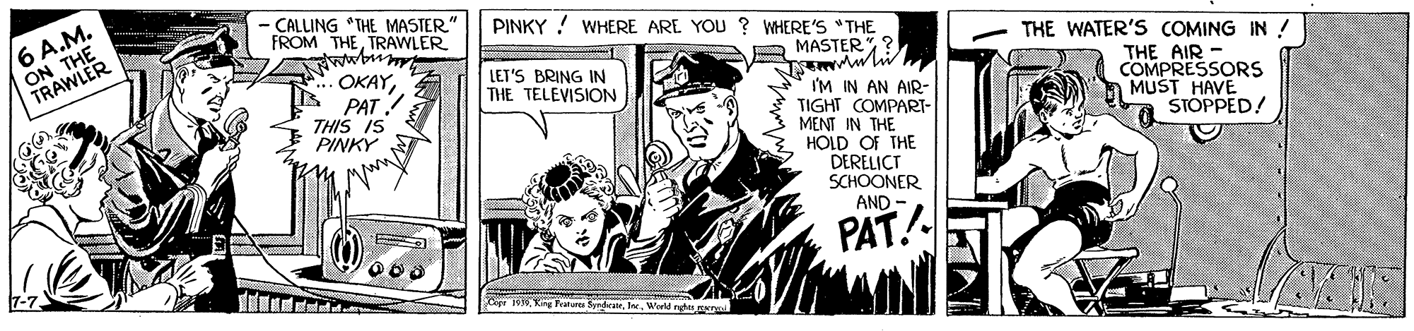 Newspaper OCR: CALLING "THE MASTER FROM THETRAWLER wwbum OKAYPAT ! THIS IS PINKY PINKY ! WHERE ARE YOU ? WHERE'S "THE ON THE TRAWLER 6 A.M. MASTERTHE WATER'S COMING IN ! LET'S BRING IN THE TELEVISION THE AIR - COMPRESSORS MUST HAVE STOPPED! I'M IN AN AIR- TIGHT COMPARI- MENT IN THE HOLD OF THE DERELICT SCHOONER AND PAT. Copr 109Werld nghts r CALLING "THE MASTER FROM THETRAWLER wwbum OKAYPAT ! THIS IS PINKY PINKY ! WHERE ARE YOU ? WHERE'S "THE ON THE TRAWLER 6 A.M. MASTERTHE WATER'S COMING IN ! LET'S BRING IN THE TELEVISION THE AIR - COMPRESSORS MUST HAVE STOPPED! I'M IN AN AIR- TIGHT COMPARI- MENT IN THE HOLD OF THE DERELICT SCHOONER AND PAT. Copr 109King Fratura SyndraneWerld nghts r
