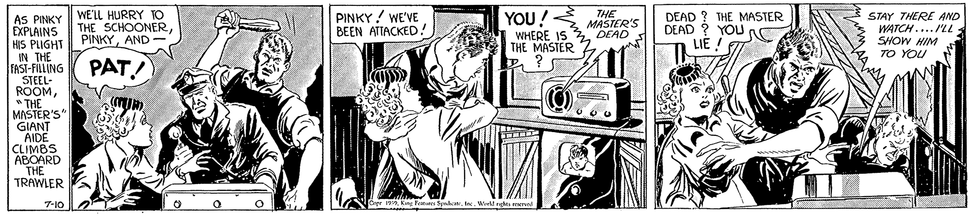Drawing OCR: AS PINKY WE'LL HURRY TO EXPLAINS HIS PLIGHT IN THE FAST-FILLING STEEL- ROOM" THE MASTER'S" GIANT AIDE CLIMBS ABOARD THE TRAWLER THE SCHOONERAND- PINKY ! WE'VE BEEN ATTACKED.! YOU! THE MASTER'S DEAD DEAD ? THE MASTER DEAD ? YOU LIE STAY THERE AND WATCH.... /'LL SHOW HIM TO YOU WHERE IS THE MASTER PAT! 7-10 Crpr 90Wirlt nghes reserved AS PINKY WE'LL HURRY TO EXPLAINS HIS PLIGHT IN THE FAST-FILLING STEEL- ROOM" THE MASTER'S" GIANT AIDE CLIMBS ABOARD THE TRAWLER THE SCHOONERAND- PINKY ! WE'VE BEEN ATTACKED.! YOU! THE MASTER'S DEAD DEAD ? THE MASTER DEAD ? YOU LIE STAY THERE AND WATCH.... /'LL SHOW HIM TO YOU WHERE IS THE MASTER PAT! 7-10 Crpr 90King Feares SyraheteWirlt nghes reserved