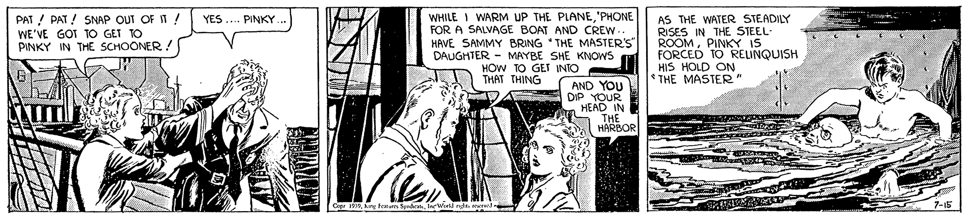 Rectangle OCR: PAT ! PAT ! SNAP OUT OF IT ! WE'VE GOT TO GET TO PINKY IN THE SCHOONER ! WHILE I WARM UP THE PLANE'PHONE FOR A SALVAGE BOAT AND CREW HAVE SAMMY BRING THE MASTER'S DAUGHTER - MAYBE SHE KNOWS HOW TO GEI INTO THAT THING AS THE WATER STEADILY RISES IN THE STEEL ROOMPINKY IS FORCED TO RELINQUISH HIS HOLD ON * THE MASTER" YES .. PINKY AND YOU DIP YOUR HEAD IN THE HARBOR Cope 19oerwed PAT ! PAT ! SNAP OUT OF IT ! WE'VE GOT TO GET TO PINKY IN THE SCHOONER ! WHILE I WARM UP THE PLANE'PHONE FOR A SALVAGE BOAT AND CREW HAVE SAMMY BRING THE MASTER'S DAUGHTER - MAYBE SHE KNOWS HOW TO GEI INTO THAT THING AS THE WATER STEADILY RISES IN THE STEEL ROOMPINKY IS FORCED TO RELINQUISH HIS HOLD ON * THE MASTER" YES .. PINKY AND YOU DIP YOUR HEAD IN THE HARBOR Cope 19Ang Fratures SyrdetIne Wiell nle