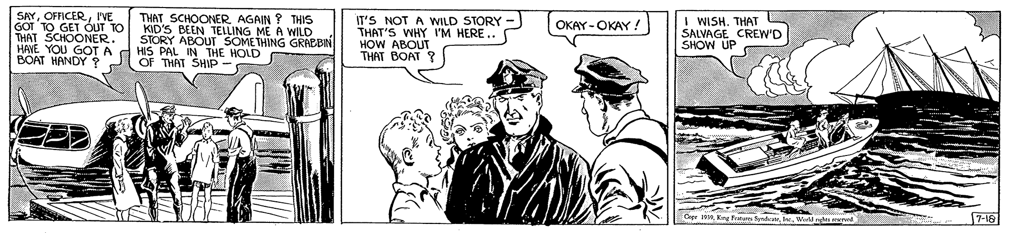 Comic book OCR: SAYI'VE GOT TO GET ÓUT TO THAT SCHOONER. HAVE YOU GOT A BOAT HANDY ? THAT SCHOONERAGAIN ? THIS KID'S BEEN TELLING ME A WILD STORY ABOUT SOMETHING GRABBIN HIS PAL IN THE HOLD OF THAT SHIP - IT'S NOT A WILD STORY THAT'S WHY I'M HERE.. HOW ABOUT THAT BOAT ? I WISH. THAT SALVAGE CREW'D SHOW UP OKAY-OKAY ! Coer 1930Wud ngh rernd 7-18 SAYI'VE GOT TO GET ÓUT TO THAT SCHOONER. HAVE YOU GOT A BOAT HANDY ? THAT SCHOONERAGAIN ? THIS KID'S BEEN TELLING ME A WILD STORY ABOUT SOMETHING GRABBIN HIS PAL IN THE HOLD OF THAT SHIP - IT'S NOT A WILD STORY THAT'S WHY I'M HERE.. HOW ABOUT THAT BOAT ? I WISH. THAT SALVAGE CREW'D SHOW UP OKAY-OKAY ! Coer 1930Kine Fratures SyndrateWud ngh rernd 7-18