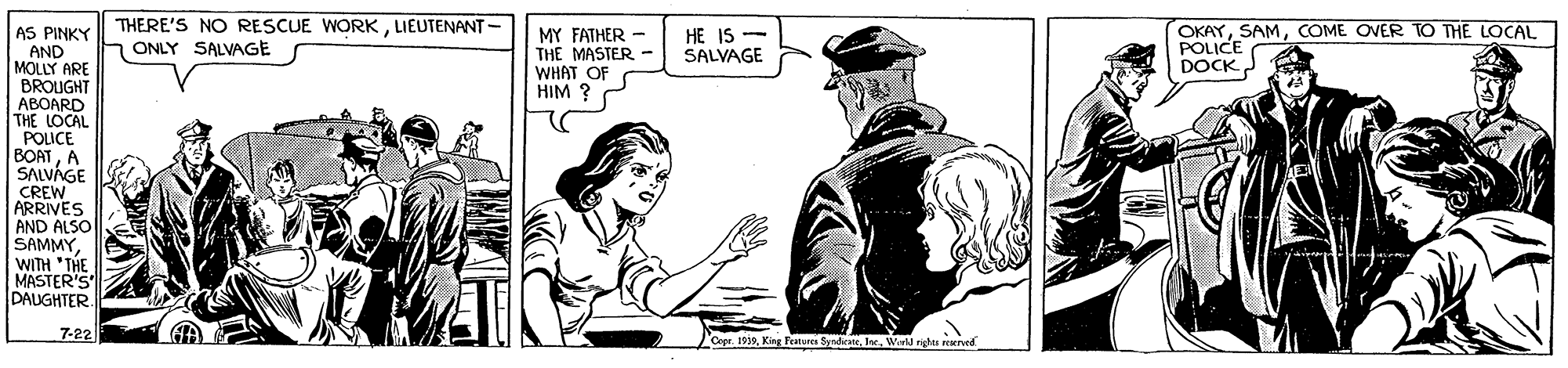 Fiction OCR: THERE'S NO RESCUE WORKLIEUTENANT - ONLY SALVAGE OKAYCOME OVER TO THE LOCAL POLICE AS PINKY HE IS - SALVAGE MY FATHER - THE MASTER - WHAT OF HIM ? AND MOLLY ARE BROUGHT ABOARD THE LOCAL POLICE BOATA DOCK SALVÁGE CREW ARRIVES AND ALSO SAMMYWITH "THE MASTER'S DAUGHTER. 7-22 Copr. 1919Wirll nghts reened THERE'S NO RESCUE WORKLIEUTENANT - ONLY SALVAGE OKAYCOME OVER TO THE LOCAL POLICE AS PINKY HE IS - SALVAGE MY FATHER - THE MASTER - WHAT OF HIM ? AND MOLLY ARE BROUGHT ABOARD THE LOCAL POLICE BOATA DOCK SALVÁGE CREW ARRIVES AND ALSO SAMMYWITH "THE MASTER'S DAUGHTER. 7-22 Copr. 1919King Peanures SyrdkateWirll nghts reened