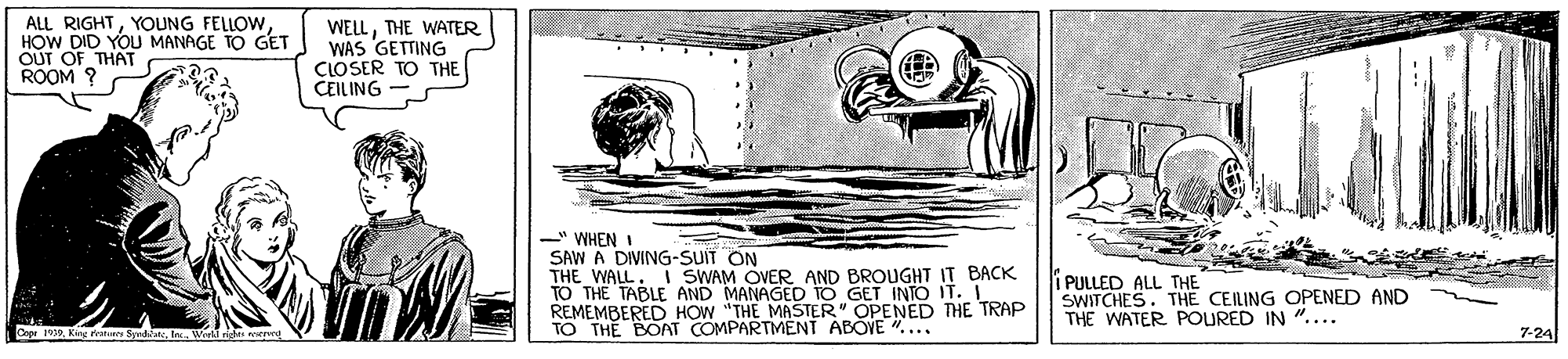 Water OCR: ALL RIGHTYOUNG FELLOW HOW DID YOU MANAGE TO GET OUT OF THAT ROOM ? WELLTHE WATER WAS GETTING CLOSER TO THE CEILING " WHEN I SAW A DIVING-SUIT ON THE WALL. i SWAM OVER AND BROUGHT IT BACK TO THE TABLE AND MANAGED TO GET INTO IT. REMEMBERED HOW "THE MASTER" OPENED THE TRAP TO THE BOAT COMPARTMENT ABOVE . .. i PULLED ALL THE SWITCHES. THE CEILING OPENED AND THE WATER POURED IN ".... 7-24 ALL RIGHTYOUNG FELLOW HOW DID YOU MANAGE TO GET OUT OF THAT ROOM ? WELLTHE WATER WAS GETTING CLOSER TO THE CEILING " WHEN I SAW A DIVING-SUIT ON THE WALL. i SWAM OVER AND BROUGHT IT BACK TO THE TABLE AND MANAGED TO GET INTO IT. REMEMBERED HOW "THE MASTER" OPENED THE TRAP TO THE BOAT COMPARTMENT ABOVE . .. i PULLED ALL THE SWITCHES. THE CEILING OPENED AND THE WATER POURED IN ".... 7-24