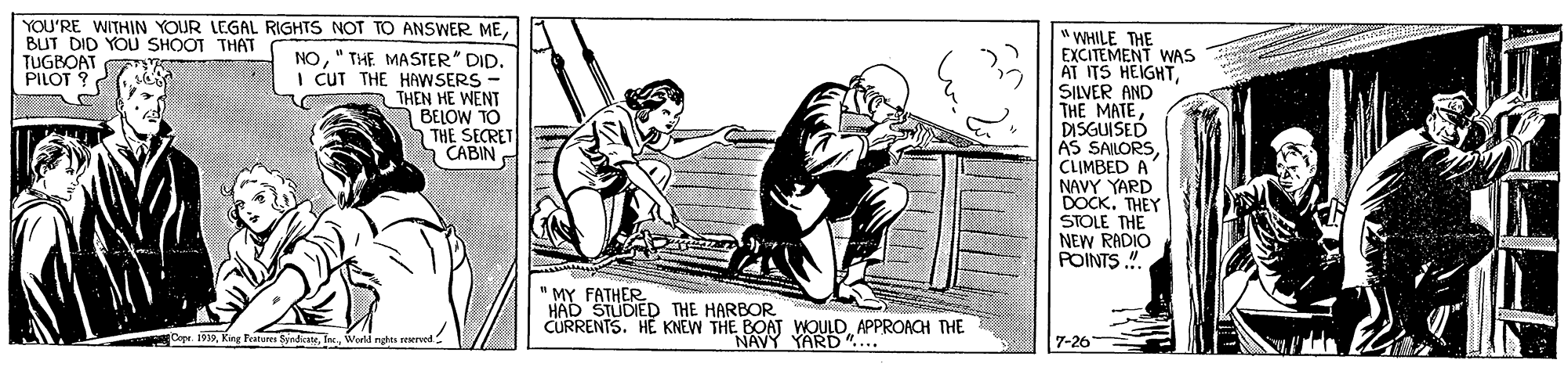 Line art OCR: YOU'RE WITHIN YOUR LEGAL RIGHTS NOT TO ANSWER MEBUT DID YOU SHOOT THAT TUGBOAT PILOT ? WHILE THE EXCITEMENT WAS AT ITS HEIGHTSILVER AND THE MATEDISGUISED AS SAILORSCLIMBED A" NAVY YARD DOCK. THEY STOLE THE NEW RADIO POINTS ". NO" THE MASTER" DID. I CUT THE HAWSERS - THEN HE WENT BELOW TO THE SECRET "CABIN " MY FATHER HAD STUDIED THE HARBOR CURRENTS. HE KNEW THE BOAT WOULDAPPROACH THE Copr. 1912Workd rgtta reerved NAVY YARD".... 7-26 YOU'RE WITHIN YOUR LEGAL RIGHTS NOT TO ANSWER MEBUT DID YOU SHOOT THAT TUGBOAT PILOT ? WHILE THE EXCITEMENT WAS AT ITS HEIGHTSILVER AND THE MATEDISGUISED AS SAILORSCLIMBED A" NAVY YARD DOCK. THEY STOLE THE NEW RADIO POINTS ". NO" THE MASTER" DID. I CUT THE HAWSERS - THEN HE WENT BELOW TO THE SECRET "CABIN " MY FATHER HAD STUDIED THE HARBOR CURRENTS. HE KNEW THE BOAT WOULDAPPROACH THE Copr. 1912King Fenares SyndateWorkd rgtta reerved NAVY YARD".... 7-26