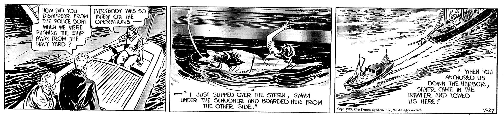 Boats and boating--Equipment and supplies OCR: HOW DID YOU DISAPPEAR FROM THE POLICE BOAT WHEN WE WERE PUSHING THE SHIP AWAY FROM THE NAVY YARD ? EVERYBODY WAS SO INTENT ON THE OPERATIONS * WHEN YOU ANCHORED us DOWN THE HARBORSILVER CAME IN THE TRAWLER AND TOWED -I JUST SLIPPED OVER THE STERNSWAM UNDER THE SCHOONER AND BOARDED HER FROM uS HERE " THE OTHER SIDE." Copr. 193Weeld rights erved 7-27 HOW DID YOU DISAPPEAR FROM THE POLICE BOAT WHEN WE WERE PUSHING THE SHIP AWAY FROM THE NAVY YARD ? EVERYBODY WAS SO INTENT ON THE OPERATIONS * WHEN YOU ANCHORED us DOWN THE HARBORSILVER CAME IN THE TRAWLER AND TOWED -I JUST SLIPPED OVER THE STERNSWAM UNDER THE SCHOONER AND BOARDED HER FROM uS HERE " THE OTHER SIDE." Copr. 193King Features SyndicateWeeld rights erved 7-27