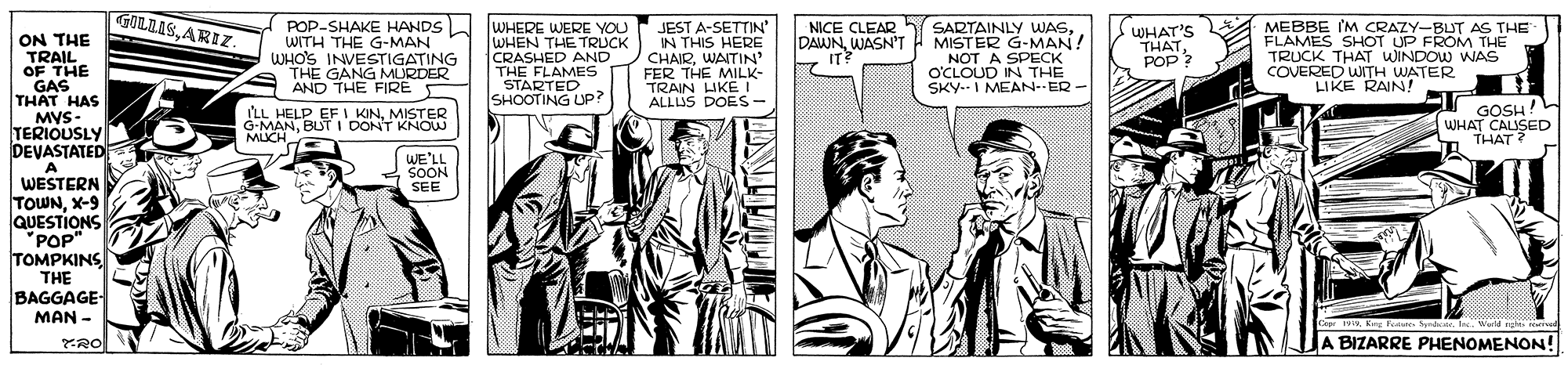 Comic book OCR: GOLZASARIZ POP-SHAKE HANDS WITH THE G-MAN WHO'S INVESTIGATING THE GANG MLURDER AND THE FIRE WHERE WERE YOU WHEN THE TRUCK CRASHED AND THE FLAMES STARTED SHOOTING UP? JEST A-SETTIN' IN THIS HERE CHAIRWAITIN' FER THE MILK- TRAIN UKE I ALLIUS DOES- SARTAINLY WAS. DAWNWASN'T H MISTER G-MAN! NOT A SPECK O'CLOUD IN THE SKY--I MEAN-ER - MEBBE IM CRAZY-BLUT AS THE FLAMES SHOT UP FROM THE TRUCK THAT WINDOW WAS COVERED WITH WATER LIKE RAIN! NICE CLEAR WHAT'S THATPOP ? ON THE TRAIL OF THE GAS THAT HAS MVS- TERIOUSLY DEVASTATED A WESTERN TOWNX-9 QUESTIONS 'POP" TOMPKINS THE BAGGAGE- MAN - IT? ILL HELP EF I KINMISTER G-MANBUT I DONT KNOW MICH GOSH! WHAT CALISED THAT ? WE'LL SOON SEE Cepr wKry Faste . I Wld ng rva JA BIZARRE PHENOMENON! GOLZASARIZ POP-SHAKE HANDS WITH THE G-MAN WHO'S INVESTIGATING THE GANG MLURDER AND THE FIRE WHERE WERE YOU WHEN THE TRUCK CRASHED AND THE FLAMES STARTED SHOOTING UP? JEST A-SETTIN' IN THIS HERE CHAIRWAITIN' FER THE MILK- TRAIN UKE I ALLIUS DOES- SARTAINLY WAS. DAWNWASN'T H MISTER G-MAN! NOT A SPECK O'CLOUD IN THE SKY--I MEAN-ER - MEBBE IM CRAZY-BLUT AS THE FLAMES SHOT UP FROM THE TRUCK THAT WINDOW WAS COVERED WITH WATER LIKE RAIN! NICE CLEAR WHAT'S THATPOP ? ON THE TRAIL OF THE GAS THAT HAS MVS- TERIOUSLY DEVASTATED A WESTERN TOWNX-9 QUESTIONS 'POP" TOMPKINS THE BAGGAGE- MAN - IT? ILL HELP EF I KINMISTER G-MANBUT I DONT KNOW MICH GOSH! WHAT CALISED THAT ? WE'LL SOON SEE Cepr wKry Faste . I Wld ng rva JA BIZARRE PHENOMENON!