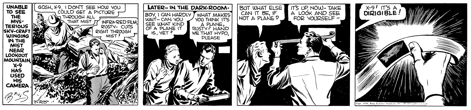 Comics OCR: UNABLE TO SEE THE MYS- TERIOUS SKY-CRAFT WINGING IN THE MIST NEAR LOOKOUT MOUNTAIN X-9 HAS USED HIS CAMERA LATER- IN THE DARK-ROOM- GOSH1 DON'T SEE HOW VOU COULD GET A PICTURE S THROUGH ALL THAT MIST BUT WHAT ELSE CAN IT BEIF NOT A PLANE ? IT'S UPNOW- TAKE A LOOK AND SEE FOR YOURSELF - X-91 IT'S A DIRIGIBLE! BOYI CAN HARDLY WHAT MAKES YOU THINK IT'S A PLANERUSTY? HAND ME THAT HYPOPLEASE WAIT- CAN YOU SEE WHAT KIND OF A PLANE IT ISYET ? ST INFRA-RED FILM RUSTV- CUTS RIGHT THROUGH MIST ER5. Cpr 1 Ku Frer at UNABLE TO SEE THE MYS- TERIOUS SKY-CRAFT WINGING IN THE MIST NEAR LOOKOUT MOUNTAIN X-9 HAS USED HIS CAMERA LATER- IN THE DARK-ROOM- GOSH1 DON'T SEE HOW VOU COULD GET A PICTURE S THROUGH ALL THAT MIST BUT WHAT ELSE CAN IT BEIF NOT A PLANE ? IT'S UPNOW- TAKE A LOOK AND SEE FOR YOURSELF - X-91 IT'S A DIRIGIBLE! BOYI CAN HARDLY WHAT MAKES YOU THINK IT'S A PLANERUSTY? HAND ME THAT HYPOPLEASE WAIT- CAN YOU SEE WHAT KIND OF A PLANE IT ISYET ? ST INFRA-RED FILM RUSTV- CUTS RIGHT THROUGH MIST ER5. Cpr 1 Ku Frer at
