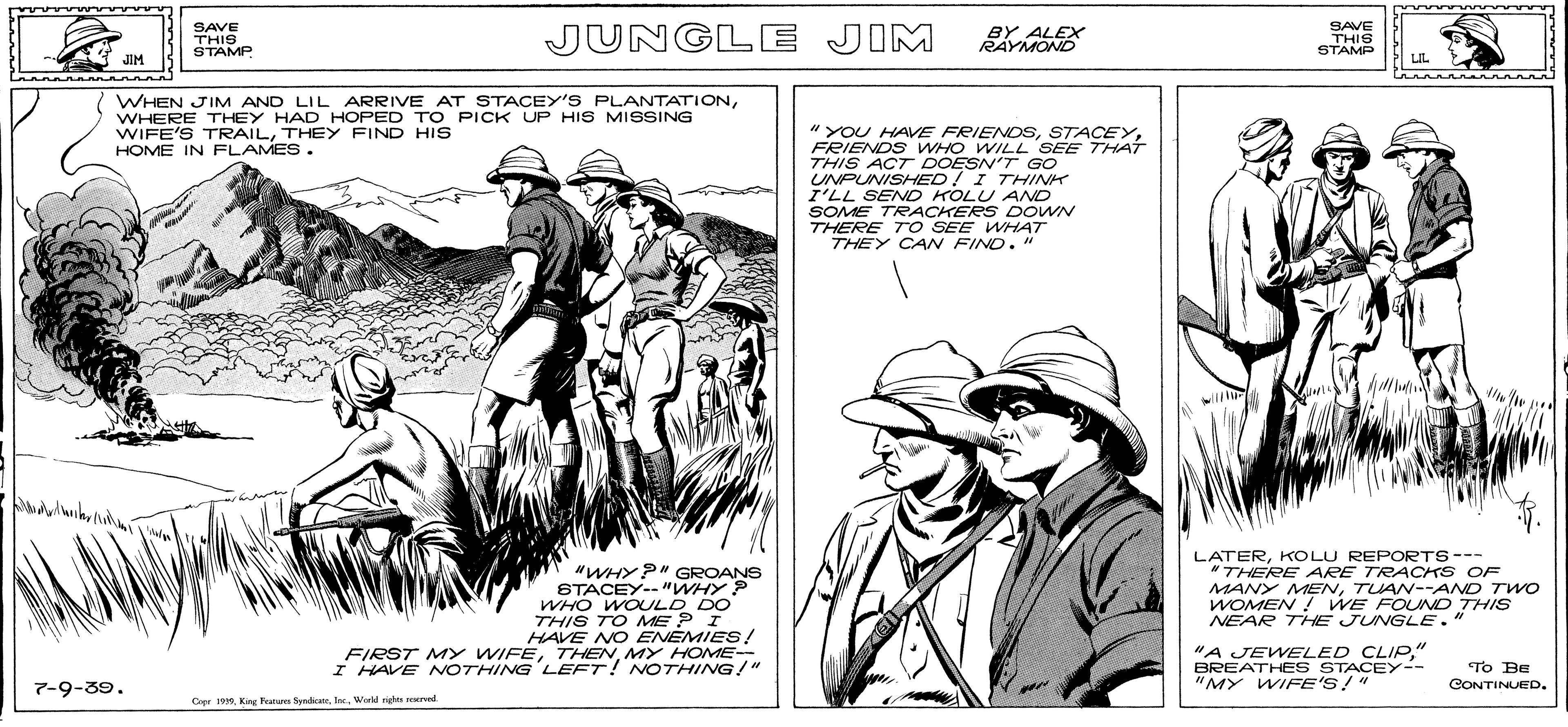 Parallel OCR: SAVE THIS STAMP JUNGLE JIM BY ALEX RAYMOND SAVE THIS STAMP JIM LIL WHEN JIM AND LIL ARRIVE AT STACEY'S PLANTATIONWHERE THEY HAD HOPED TO PICK UP HIS MISSING WIFE'S TRAILTHEY FIND HIS HOME IN FLAMES. " YOU HAVE FRIENOSFRIENDS WHO WILL SEE THAT THIS ACT DOESN'T GO UNPUNISHED ! I THINK I'LL SEND KOLU AND SOME TRACKERS DOWN THERE T O SEE WHHAT THEY CAN FIND." "WHYP" GROANS STACEY-- "WHY P WHO WOULD DO THIS TO ME ? I HAVE NO ENEMIES! FIRST MY WIFEMY HOME-- I HAVE NOTHING LEFT! NVOTHING!" LATERKOLU REPORTS--- *THERE ARE TRACKS OF MANY MENTUAN--AND TWO WOMEN ! WE FOUNDo THIS NEAR THE JUNGLE." "A JEWELED CLIP" BREATHE S STACEY-- "MY WIFE'S!" To Be CONTINUED. 7-9-39. Copr 1910Werkd ngha sered SAVE THIS STAMP JUNGLE JIM BY ALEX RAYMOND SAVE THIS STAMP JIM LIL WHEN JIM AND LIL ARRIVE AT STACEY'S PLANTATIONWHERE THEY HAD HOPED TO PICK UP HIS MISSING WIFE'S TRAILTHEY FIND HIS HOME IN FLAMES. " YOU HAVE FRIENOSFRIENDS WHO WILL SEE THAT THIS ACT DOESN'T GO UNPUNISHED ! I THINK I'LL SEND KOLU AND SOME TRACKERS DOWN THERE T O SEE WHHAT THEY CAN FIND." "WHYP" GROANS STACEY-- "WHY P WHO WOULD DO THIS TO ME ? I HAVE NO ENEMIES! FIRST MY WIFEMY HOME-- I HAVE NOTHING LEFT! NVOTHING!" LATERKOLU REPORTS--- *THERE ARE TRACKS OF MANY MENTUAN--AND TWO WOMEN ! WE FOUNDo THIS NEAR THE JUNGLE." "A JEWELED CLIP" BREATHE S STACEY-- "MY WIFE'S!" To Be CONTINUED. 7-9-39. Copr 1910Kr Paua SyndiceteWerkd ngha sered