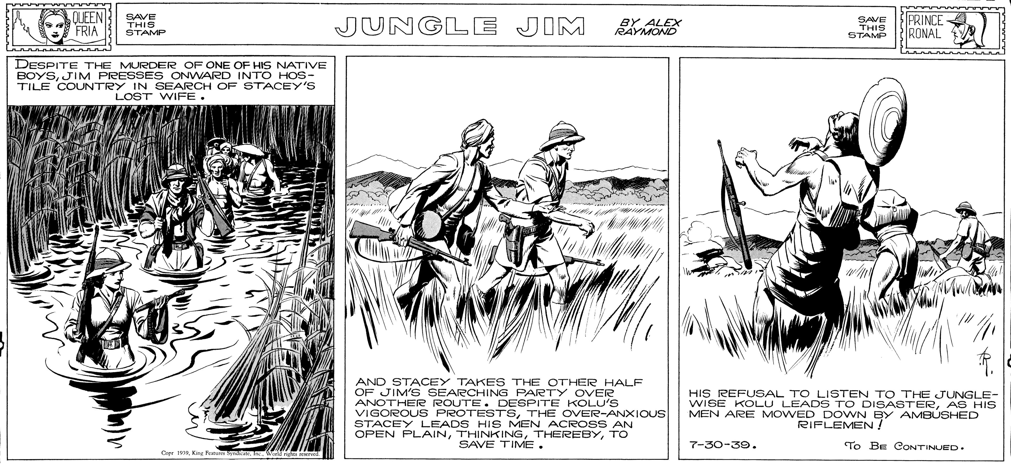 Art OCR: SAVE HIS REFUSAL TO LISTEN TO THE JUS HIs QUEEN FRIA THIS STAMP JUNGLE JIM SAVE THIS STAMP PRINCE RONAL DESPITE THE MURDER OF ONE OF HIS NATIVE BOYSJIM PRESSES ONWARD INTO HOS- TILE COUNTRY IN SEARCH OF STACEY'S LOST WIFE. AND STACEY TAKES THE OTHER HALF OF JIM'S SEARCHING PARTY OVER ANOTHER ROUTE. DESPITE KOLU'S VIGOROUS PROTESTSTHE OVER-ANXIOUS STACEY LEADS HIS MEN ACROSS AN OPEN PLAINTO SAVE TIME. WISE KOLU LEADS TO DISASTERMEN ARE MOWED DOWN BY AMBÚSHED RIFLEMEN 7 7-30-39. To BE COONTINUED. Cepr 19Wll n rcserved. SAVE HIS REFUSAL TO LISTEN TO THE JUS HIs QUEEN FRIA THIS STAMP JUNGLE JIM SAVE THIS STAMP PRINCE RONAL DESPITE THE MURDER OF ONE OF HIS NATIVE BOYSJIM PRESSES ONWARD INTO HOS- TILE COUNTRY IN SEARCH OF STACEY'S LOST WIFE. AND STACEY TAKES THE OTHER HALF OF JIM'S SEARCHING PARTY OVER ANOTHER ROUTE. DESPITE KOLU'S VIGOROUS PROTESTSTHE OVER-ANXIOUS STACEY LEADS HIS MEN ACROSS AN OPEN PLAINTO SAVE TIME. WISE KOLU LEADS TO DISASTERMEN ARE MOWED DOWN BY AMBÚSHED RIFLEMEN 7 7-30-39. To BE COONTINUED. Cepr 19Kir Feu byndlWll n rcserved.