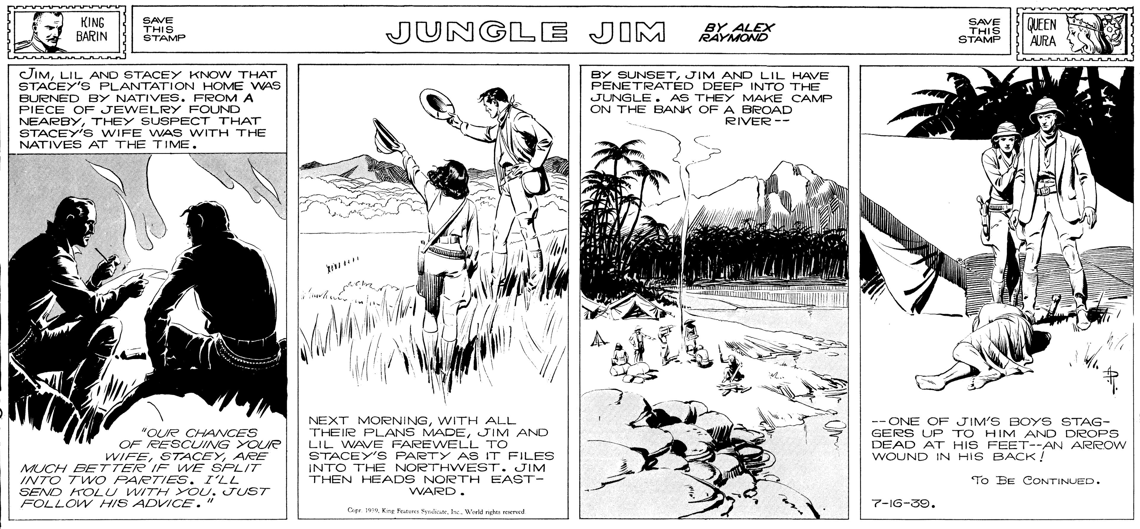 Art OCR: KING BARIN SAVE THIS STAMP JUNGLE JIM BY ALEX RAYMOND SAVE THIS STÁMP QUEEN AURA JIMLIL AND STACEY KNOW THAT STACEY'S PLANTATION HOME WAS BURNED BY NATIVES. FROM A PIECE OF JEWELRY FOUND NEARBYTHEY SUSPECT THAT STACEY'S WIFE WAS WITH THE NATIVES AT THE TIME. BY SUNSETJIM AND LIL HAVE PENETRATÉD DEEP INTO THE JUNGLE. AS THEY MAKE CAMP ON THE BANK OF A BROAD RIVER-- "OUR CHANCES OF RESCUING YOUR WIFEARE MUCH BETTER IF WE SPLIT INTO TWO PARTIES. I'LL SEND HOLU WITH YOU. JUST NEXT MORNINGWITH ALL THEIR PLANS MADEJIM AND LIL WAVE FAREWELL TO STACEY'S PARTY AS IT FILES INTO THE NORTHWEST. JIM THEN HEADS NORTH EAST- WARD. -- ONE OF JIM'S BOYS STAG- GERS UP TO HIM AND DROPS DEAD AT HIS FEET--AN ARROW WOUND IN HIS BACK! To BE CONTINUED. FOLLOW HIS ADVICE." 7-IG-39. Cape 1h. World nght reened KING BARIN SAVE THIS STAMP JUNGLE JIM BY ALEX RAYMOND SAVE THIS STÁMP QUEEN AURA JIMLIL AND STACEY KNOW THAT STACEY'S PLANTATION HOME WAS BURNED BY NATIVES. FROM A PIECE OF JEWELRY FOUND NEARBYTHEY SUSPECT THAT STACEY'S WIFE WAS WITH THE NATIVES AT THE TIME. BY SUNSETJIM AND LIL HAVE PENETRATÉD DEEP INTO THE JUNGLE. AS THEY MAKE CAMP ON THE BANK OF A BROAD RIVER-- "OUR CHANCES OF RESCUING YOUR WIFEARE MUCH BETTER IF WE SPLIT INTO TWO PARTIES. I'LL SEND HOLU WITH YOU. JUST NEXT MORNINGWITH ALL THEIR PLANS MADEJIM AND LIL WAVE FAREWELL TO STACEY'S PARTY AS IT FILES INTO THE NORTHWEST. JIM THEN HEADS NORTH EAST- WARD. -- ONE OF JIM'S BOYS STAG- GERS UP TO HIM AND DROPS DEAD AT HIS FEET--AN ARROW WOUND IN HIS BACK! To BE CONTINUED. FOLLOW HIS ADVICE." 7-IG-39. Cape 1Kinr f Spdih. World nght reened