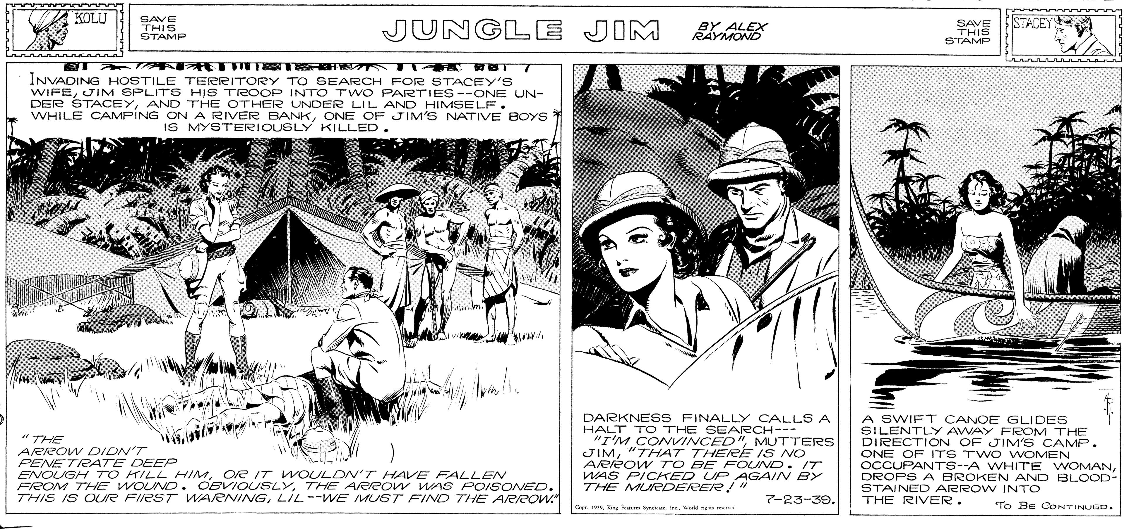 Illustration OCR: KOLU SAVE STACEY THIS STAMP JUNGLE JIM BY ALEX RAYMOND SAVE THIS STAMP INVADING HOSTILE TERRITORY TO SEARCH FOR STACEY'S WIFEJIM SPLITS HIS TROOP INTO T wO PARTIES--ONE UN- DER STACEYAND THE OTHER ONDER OE TIM'S NATIVE BOYS WHILE CAMPING ON A RIVER BANKONE OF JIM'S NATIVE BOYS IS MYSTERIOUSLY KILLED. " THE ARROW DIDN'T PENETRATE DEEP ENOUGH TO KILL HIMOe /T WOULON'T HAVE FALLENV FROM THE WOUND. OBVIOUSLYTHE AeRow WAS POISONED. THIS IS OUR FIRST WARNINGLIL--WE MUST FIND THE A/RROW DARKNESS FINALLY CALL S A HALT TO THE SEARCH--- "I'M COVINCED"MUTTERS JIM"THAT THERE IS NO ARreow TO BE FOUND. IT WAS PICKED UP AGAIN BY THE MURDERER! " A SWIFT CANOE GLIDES SILENTLY AWAY FROM THE DIRECTION OF JIM'S CAMP. ONE OF ITS TWO VOMEN OCCUPANTS--A WHITE WOMANDROPS A BROKEN AND BLOOD- STAINEC ARROWV INTO THE RIVER. 7-23-39. Capr. 1Weld rig d To Be CONTINUED. KOLU SAVE STACEY THIS STAMP JUNGLE JIM BY ALEX RAYMOND SAVE THIS STAMP INVADING HOSTILE TERRITORY TO SEARCH FOR STACEY'S WIFEJIM SPLITS HIS TROOP INTO T wO PARTIES--ONE UN- DER STACEYAND THE OTHER ONDER OE TIM'S NATIVE BOYS WHILE CAMPING ON A RIVER BANKONE OF JIM'S NATIVE BOYS IS MYSTERIOUSLY KILLED. " THE ARROW DIDN'T PENETRATE DEEP ENOUGH TO KILL HIMOe /T WOULON'T HAVE FALLENV FROM THE WOUND. OBVIOUSLYTHE AeRow WAS POISONED. THIS IS OUR FIRST WARNINGLIL--WE MUST FIND THE A/RROW DARKNESS FINALLY CALL S A HALT TO THE SEARCH--- "I'M COVINCED"MUTTERS JIM"THAT THERE IS NO ARreow TO BE FOUND. IT WAS PICKED UP AGAIN BY THE MURDERER! " A SWIFT CANOE GLIDES SILENTLY AWAY FROM THE DIRECTION OF JIM'S CAMP. ONE OF ITS TWO VOMEN OCCUPANTS--A WHITE WOMANDROPS A BROKEN AND BLOOD- STAINEC ARROWV INTO THE RIVER. 7-23-39. Capr. 1King Frate SrdvarWeld rig d To Be CONTINUED.