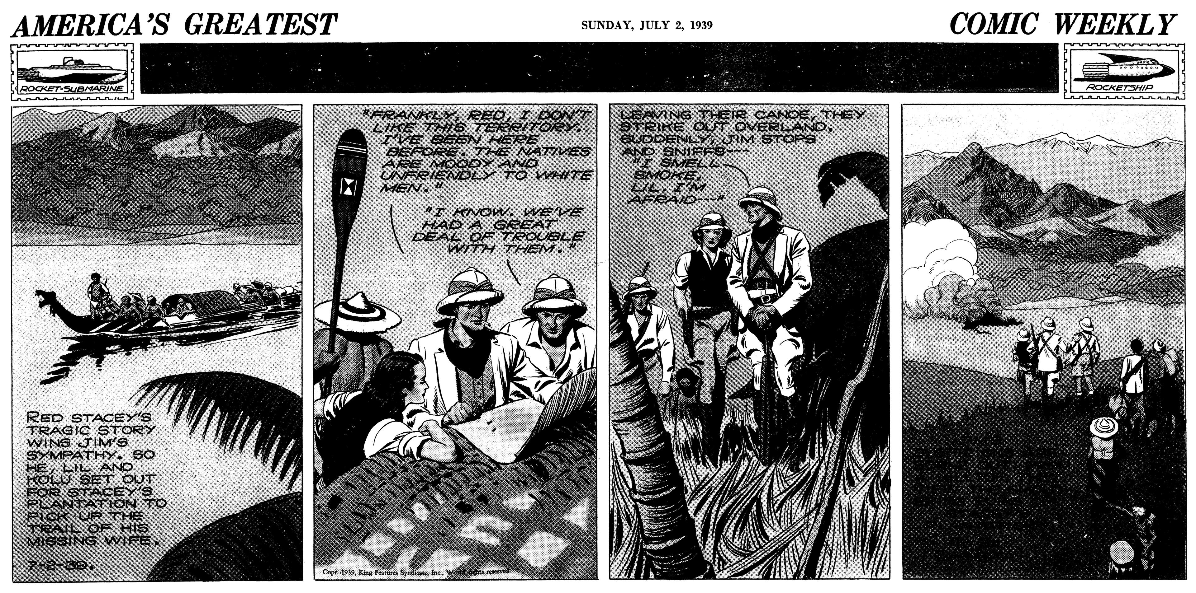 Illustration OCR: AMERICA'S GREATEST ?OMIC WEEKLY SUNDAY1939 ROCKETSHIP FRANKLYI DON'T LIKE THIS TERRITORY. I'VE BEEN HERE BEFORE. THE NATIVES ARE MOODY AND UNFRIENDLY TO WHITE MEN." LEAVING THEIR CANOETHEY STRIKE OUT OVERLAND. SUDDEIFFS STOPS "I SMELL SMOKELIL. I'M AFRAID-- "I KNOW. WE'VE HAD A GREAT DEAL OFTROUBLE WITH THEM. " RED STACEY'S TRAGIC STORY WINS JIM'S SYMPATHY. SO HELIL AND KOLU SET OUT FOR STACEY'S PLANTATION TO PICK UP THE TRAIL OF HIS MISSING WIFE. 7-2-39. Copr.1000T. Wal oe reerv AMERICA'S GREATEST ?OMIC WEEKLY SUNDAYJULY 21939 ROCKETSHIP FRANKLYI DON'T LIKE THIS TERRITORY. I'VE BEEN HERE BEFORE. THE NATIVES ARE MOODY AND UNFRIENDLY TO WHITE MEN." LEAVING THEIR CANOETHEY STRIKE OUT OVERLAND. SUDDEIFFS STOPS "I SMELL SMOKELIL. I'M AFRAID-- "I KNOW. WE'VE HAD A GREAT DEAL OFTROUBLE WITH THEM. " RED STACEY'S TRAGIC STORY WINS JIM'S SYMPATHY. SO HELIL AND KOLU SET OUT FOR STACEY'S PLANTATION TO PICK UP THE TRAIL OF HIS MISSING WIFE. 7-2-39. Copr.1000King Fee SyraT. Wal oe reerv