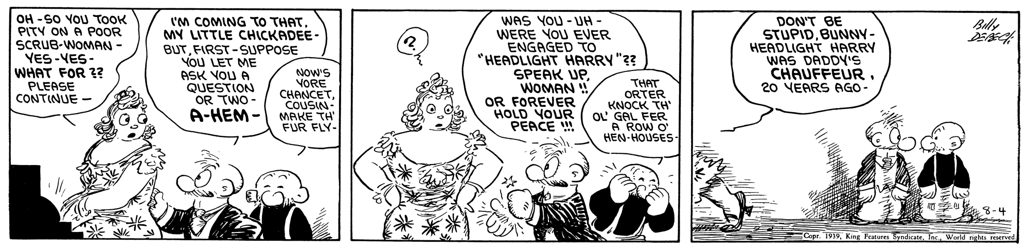 Art OCR: OH -SO YOU TOOK PITY ON A POOR SCRUB-WOMAN YES-VES- WHAT FOR 3? PLEASE CONTINUE - I'M COMING TO THATMY LITTLE CHICKADEE- BUTFIRST -SUPPOSE You LET ME ASK VOU A QUESTION OR TWO - A-HEM - wAS YOU - UH WERE YOU EVER ENGAGED To "HEADLIGHT HARRY "?? SPEAK UPWOMAN ! OR FOREVER HOLD YOUR PEACE !! DON'T BE STUPIDBUNNY- HEADLIGHT HARRY WAS DADDY'S CHAUFFEUR. 20 VEARS AGO- Buly NOW'S VORE CHANCETCOUSIN- MAKE TH FUR FLY- THAT ORTER KNOCK TH" OL GAL FER A ROW O' HEN-HOUSES- 8-4 Copr. 1919Tnc. World rights reserved OH -SO YOU TOOK PITY ON A POOR SCRUB-WOMAN YES-VES- WHAT FOR 3? PLEASE CONTINUE - I'M COMING TO THATMY LITTLE CHICKADEE- BUTFIRST -SUPPOSE You LET ME ASK VOU A QUESTION OR TWO - A-HEM - wAS YOU - UH WERE YOU EVER ENGAGED To "HEADLIGHT HARRY "?? SPEAK UPWOMAN ! OR FOREVER HOLD YOUR PEACE !! DON'T BE STUPIDBUNNY- HEADLIGHT HARRY WAS DADDY'S CHAUFFEUR. 20 VEARS AGO- Buly NOW'S VORE CHANCETCOUSIN- MAKE TH FUR FLY- THAT ORTER KNOCK TH" OL GAL FER A ROW O' HEN-HOUSES- 8-4 Copr. 1919King Features SyndicateTnc. World rights reserved
