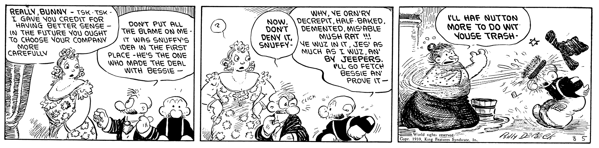 Line OCR: REALLYBUNNY - TSK - TSK I GAVÉ YOU CREDIT FOR HAVING BETTER SENSE IN THE FUTURE YOU OUGHT TO CHOOSE VOUR COMPANY MORE CAREFULLV WHYVE ORN'RY NOwMIS'ABLE MUSH RAT SNUFFY- /E WUZ IN IT . JES AS MUCH AS I WUZAN' BY JEEPERS. PLL GO FETCH BESSIE AN PROVE IT- l'LL HAF NUTTON MORE TO DO WIT YOUSE TRASH- DONT PUT ALL THE BLAME ON ME - IT WAS SNUFFY'S IDEA IN THE FIRST PLACE -HE'S THE ONE WHO MADE THE DEAL WITH BESSIE - DON'T DENY ITCLICK World nghes reserved Conr. 1939. King Features Blly DEE s SyndicateBUNNY - TSK - TSK I GAVÉ YOU CREDIT FOR HAVING BETTER SENSE IN THE FUTURE YOU OUGHT TO CHOOSE VOUR COMPANY MORE CAREFULLV WHYVE ORN'RY NOwHALF BAKEDMIS'ABLE MUSH RAT SNUFFY- /E WUZ IN IT . JES AS MUCH AS I WUZAN' BY JEEPERS. PLL GO FETCH BESSIE AN PROVE IT- l'LL HAF NUTTON MORE TO DO WIT YOUSE TRASH- DONT PUT ALL THE BLAME ON ME - IT WAS SNUFFY'S IDEA IN THE FIRST PLACE -HE'S THE ONE WHO MADE THE DEAL WITH BESSIE - DON'T DENY ITCLICK World nghes reserved Conr. 1939. King Features Blly DEE s Syndicate