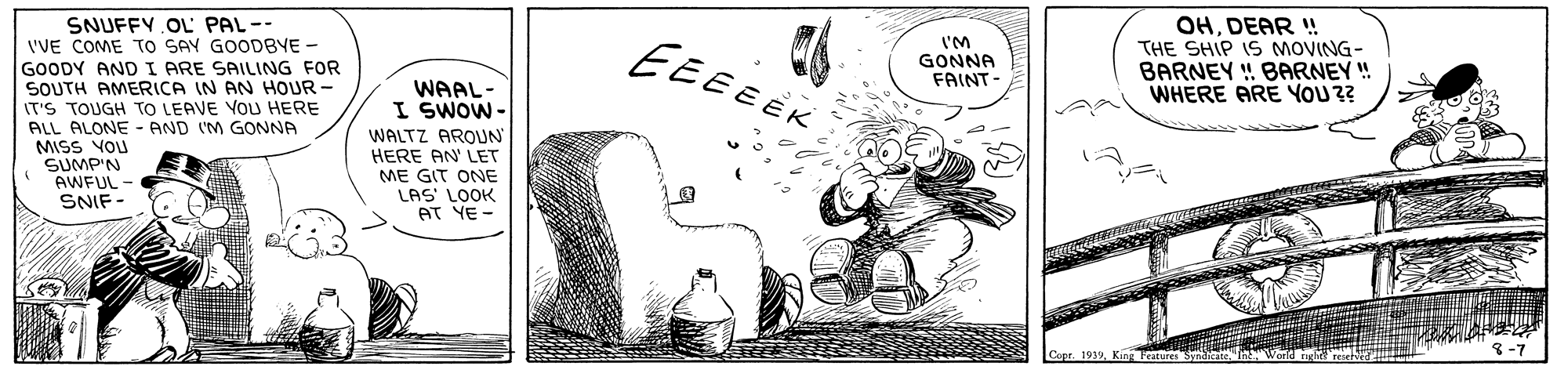 Bottle OCR: OHDEAR ! THE SHIP IS MOVING- BARNEY ! BARNEY ! WHERE ARE YOU?? SNUFFY OL PAL-- VVE COME TO SAY GOODBYE - GOODY AND I ARE SAILING FOR SOUTH AMERICA IN AN HOUR - IT'S TOUGH TO LEAVE VOU HERE ALL ALONE - AND (M GONNA MISS VOU SUMP'N AWEUL - SNIF - EEEEEK I'M GONNA FAINT- WAAL- I SWOW- WALTZ AROUN HERE AN LET ME GIT ONE LAS' LOOK AT YE - 1939King Fearures Sa 8-7 OHDEAR ! THE SHIP IS MOVING- BARNEY ! BARNEY ! WHERE ARE YOU?? SNUFFY OL PAL-- VVE COME TO SAY GOODBYE - GOODY AND I ARE SAILING FOR SOUTH AMERICA IN AN HOUR - IT'S TOUGH TO LEAVE VOU HERE ALL ALONE - AND (M GONNA MISS VOU SUMP'N AWEUL - SNIF - EEEEEK I'M GONNA FAINT- WAAL- I SWOW- WALTZ AROUN HERE AN LET ME GIT ONE LAS' LOOK AT YE - 1939King Fearures Sa 8-7