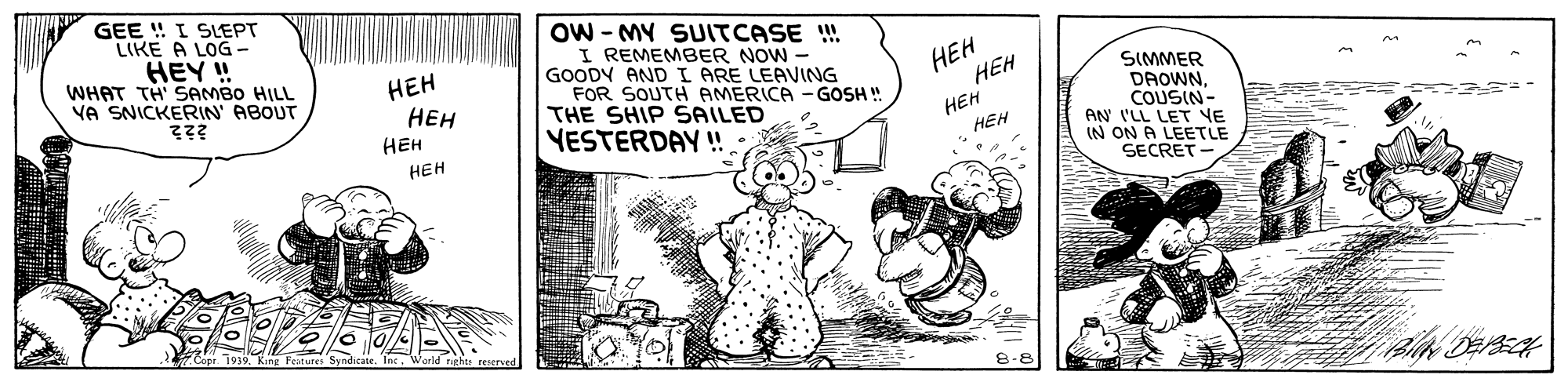 Illustration OCR: GEE ! I SEPT LIKE A LOG - HEY ! WHAT TH SAMBO HILL VA SNICKERIN' ABOUT OW - MY SUITCASE !! I REMEMBER NOW - GOODY AND I ARE LEAVING FOR SOUTH AMERICA THE SHIP SAILED YESTERDAY ! ??? ??? HEH ??? HEH HEH HEH SIMMER DAOWNCOUSIN- AN I'LL LET VE IN ON A LEETLE SECRET GOSH ! HEH GEE ! I SEPT LIKE A LOG - HEY ! WHAT TH SAMBO HILL VA SNICKERIN' ABOUT OW - MY SUITCASE !! I REMEMBER NOW - GOODY AND I ARE LEAVING FOR SOUTH AMERICA THE SHIP SAILED YESTERDAY ! ??? ??? HEH ??? HEH HEH HEH SIMMER DAOWNCOUSIN- AN I'LL LET VE IN ON A LEETLE SECRET GOSH ! HEH