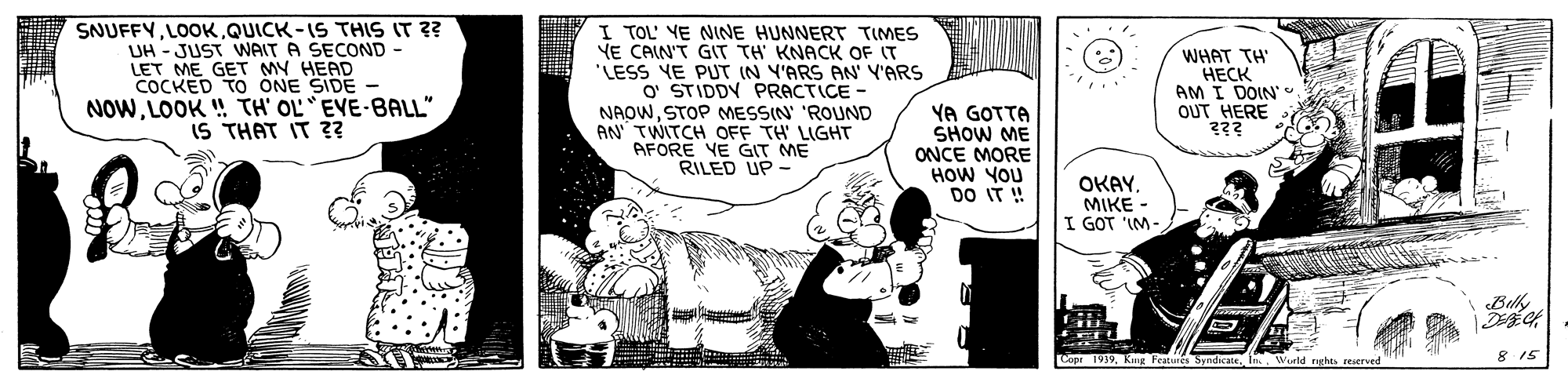 Art OCR: SNUFFYQUICK-IS THIS IT ?? UH - JUST WAIT A SECOND LET ME GET MY HEAD COCKED TO ONE SIDE - NOWLOOK ! TH' OL EVE-BALL" IS THAT IT Z? I TOL' YE NINE HUNNERT TIMES YE CAIN'T GIT TH KNACK OF IT "LESS YE PUT IN Y'ARS AN' Y'ARS O STIDDY PRACTICE - NAOWSTOP MESSIN' 'ROUND AN TWITCH OFF TH' LIGHT AFORE VE GIT ME RILED UP- WHAT TH ???? AM I DOIN' OUT HERE YA GOTTA SHOW ME ONCE MORE HOW YOU DO IT! OKAYMIKE - I GOT 'IM- Belk Cope 1939In reserved 8 15 SNUFFYQUICK-IS THIS IT ?? UH - JUST WAIT A SECOND LET ME GET MY HEAD COCKED TO ONE SIDE - NOWLOOK ! TH' OL EVE-BALL" IS THAT IT Z? I TOL' YE NINE HUNNERT TIMES YE CAIN'T GIT TH KNACK OF IT "LESS YE PUT IN Y'ARS AN' Y'ARS O STIDDY PRACTICE - NAOWSTOP MESSIN' 'ROUND AN TWITCH OFF TH' LIGHT AFORE VE GIT ME RILED UP- WHAT TH ???? AM I DOIN' OUT HERE YA GOTTA SHOW ME ONCE MORE HOW YOU DO IT! OKAYMIKE - I GOT 'IM- Belk Cope 1939Kng Featunes SyndicateIn reserved 8 15