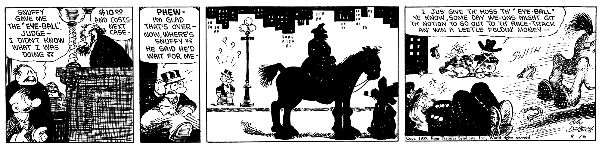Font OCR: SNUFFY GAVE ME THE EVE-BALL"JUDGE - I DIDN'T KNow WHAT I WAS DOING ?? $10 00 AND COSTS NEXT CASE - ?HEW- IM GLAD THAT'S OVER- NOWWHERE'S SNUFFY 23 HE SAID HE'D WAIT FOR ME I JUS GIVE TH' HOSS TH'* EYE-BALL" YE KNOWSOME DAY WE-UNS MIGHT GIT TH' NOTION TO GO OUT TO TH RACE-TRACK AN WIN A LEETLE FOLDIN MONEY SWISH Capr. 1939Inc. World nghes 8 16 SNUFFY GAVE ME THE EVE-BALL"JUDGE - I DIDN'T KNow WHAT I WAS DOING ?? $10 00 AND COSTS NEXT CASE - ?HEW- IM GLAD THAT'S OVER- NOWWHERE'S SNUFFY 23 HE SAID HE'D WAIT FOR ME I JUS GIVE TH' HOSS TH'* EYE-BALL" YE KNOWSOME DAY WE-UNS MIGHT GIT TH' NOTION TO GO OUT TO TH RACE-TRACK AN WIN A LEETLE FOLDIN MONEY SWISH Capr. 1939King Peatures SyadiateInc. World nghes 8 16