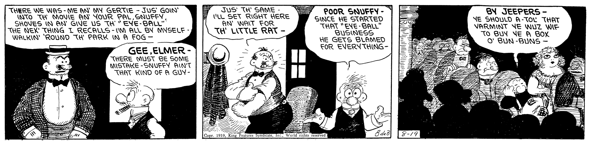 Fictional character OCR: THERE WE WAS-ME AN' MY GERTIE - JUS GOIN' INTO TH MOVIE AN YOUR PALSHOVES IN AN GIVE US TH EVE-BAL THE NEX' THING I RECALLS- IM ALL BV MYSELF - WALKIN' 'ROUND TH PARK IN A FOG- JUS TH' SAME 'LL SET RIGHT HERE AN' WAIT FOR TH LITTLE RAT - POOR SNUFFY- SINCE HE STARTED THAT "EVE-BALL' BUSINESS HE GETS BLAMED FOR EVERYTH(NG- BY JEEPERS- YE SHOULD A-TOL THAT VARMINT VE WUZ WIF TO BUY VE A BOX O' BUN-BUNS GEEELMER- THERE MUST BE SOME MISTAKE -SNUFFY AIN'T THAT KIND OF A GUY- Copr. 1939King leatures Syndicate. 8-19 THERE WE WAS-ME AN' MY GERTIE - JUS GOIN' INTO TH MOVIE AN YOUR PALSHOVES IN AN GIVE US TH EVE-BAL THE NEX' THING I RECALLS- IM ALL BV MYSELF - WALKIN' 'ROUND TH PARK IN A FOG- JUS TH' SAME 'LL SET RIGHT HERE AN' WAIT FOR TH LITTLE RAT - POOR SNUFFY- SINCE HE STARTED THAT "EVE-BALL' BUSINESS HE GETS BLAMED FOR EVERYTH(NG- BY JEEPERS- YE SHOULD A-TOL THAT VARMINT VE WUZ WIF TO BUY VE A BOX O' BUN-BUNS GEEELMER- THERE MUST BE SOME MISTAKE -SNUFFY AIN'T THAT KIND OF A GUY- Copr. 1939King leatures Syndicate. 8-19