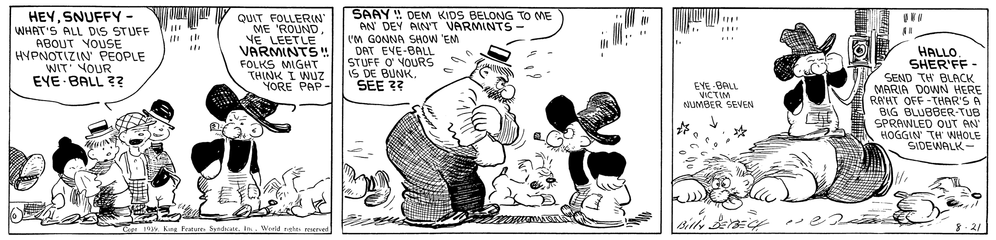 Illustration OCR: HEYSNUFFY - WHAT'S ALL DIS STUFF ABOUT YOUSE HYPNOTIZIN PEOPLE WIT' VOUR EYE BALL ?? QUIT FOLLERIN ME 'ROUNDYE LEETLE VARMINTS!! FOLKS MIGHT THINK I WUZ YORE PAP - SAAY DEM KIDS BELONG TO ME AN DEY AIN'T VARMINTS- I'M GONNA SHOW 'EM DAT EVE-BALL STUFF O YOURS IS DE BUNKSEE ?? HALLO. SHER'FF - SEND TH BLACK MARIA DOWN HERE RA'HT OFF-THAR'S A BIG BLUBBER-TUB SPRAWLED OUT AN HOGGIN' TH WHOLE SIDEWALK- EYE BALL VICTIM NUMBER SEEN Cepr 193y King Features Syndicate. In.. Werld nghts reserved 8.21 HEYSNUFFY - WHAT'S ALL DIS STUFF ABOUT YOUSE HYPNOTIZIN PEOPLE WIT' VOUR EYE BALL ?? QUIT FOLLERIN ME 'ROUNDYE LEETLE VARMINTS!! FOLKS MIGHT THINK I WUZ YORE PAP - SAAY DEM KIDS BELONG TO ME AN DEY AIN'T VARMINTS- I'M GONNA SHOW 'EM DAT EVE-BALL STUFF O YOURS IS DE BUNKSEE ?? HALLO. SHER'FF - SEND TH BLACK MARIA DOWN HERE RA'HT OFF-THAR'S A BIG BLUBBER-TUB SPRAWLED OUT AN HOGGIN' TH WHOLE SIDEWALK- EYE BALL VICTIM NUMBER SEEN Cepr 193y King Features Syndicate. In.. Werld nghts reserved 8.21