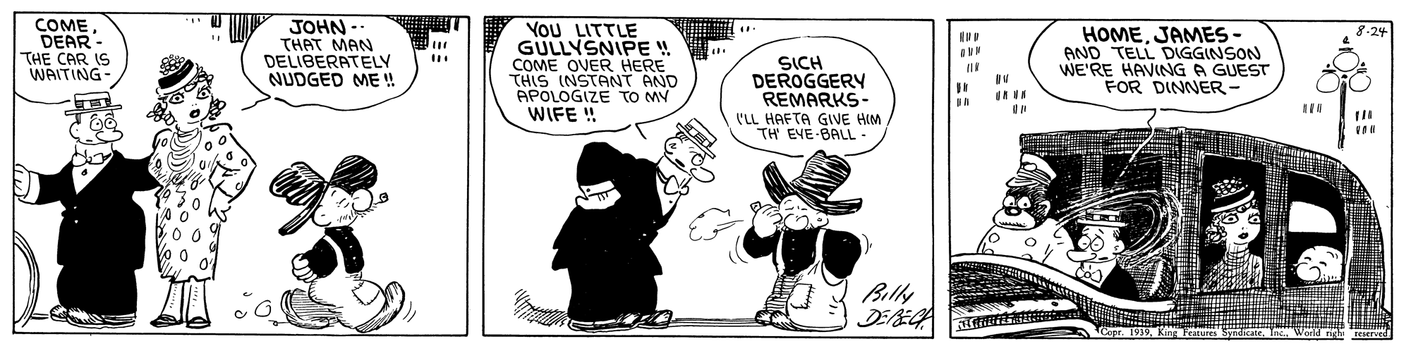 Humour OCR: COMEDEAR- THE CAR IS WAITING- JOHN -- THAT MAN DELIBERATELY NUDGED ME ! YoU LITTLE GULLYSNIPE ! COME OVER HERE THIS INSTANT AND APOLOGIZE TO MY WIFE ! HOMEJAMES- AND TELL DIGGINSON WE'RE HAVING A GUEST FOR DINNER- 8-24 SICH DEROGGERY REMARKS- 'LL HAFTA GIVE HIM TH' EVE-BALL- Billy DEEGA Features SyndicateInc Warld ngh COMEDEAR- THE CAR IS WAITING- JOHN -- THAT MAN DELIBERATELY NUDGED ME ! YoU LITTLE GULLYSNIPE ! COME OVER HERE THIS INSTANT AND APOLOGIZE TO MY WIFE ! HOMEJAMES- AND TELL DIGGINSON WE'RE HAVING A GUEST FOR DINNER- 8-24 SICH DEROGGERY REMARKS- 'LL HAFTA GIVE HIM TH' EVE-BALL- Billy DEEGA Features SyndicateInc Warld ngh