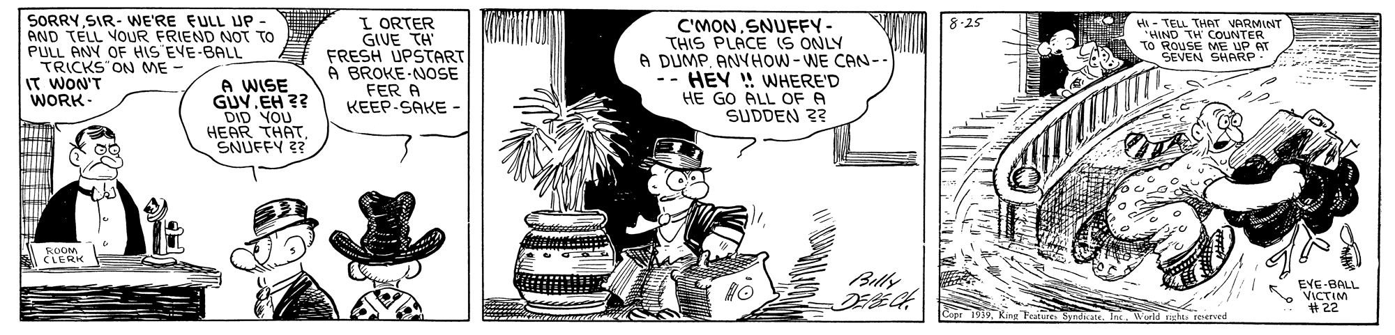 Art OCR: SORRY SIR- WE'RE EULL UP AND TELL VOUR FRIEND NOT TO PULL ANY OF HIS EVE-BALL TRICKS ON ME - IT WON'T WORK- I ORTER GIUE TH FRESH UPSTART À BROKE-NOSE FER A KEEP-SAKE - C'MONSNUFFY- THIS PLACE (S ONLY A DUMPANYHOW-WE CAN- -- HEY ! VWHERE'D HE GO ALL OF A SUDDEN ?? HIND TH CO VARMINT TO ROUSE ME UP AT SEVEN SHARP 8-25 A WISE GUVEH ?? DID YOU HEAR THATSNUFFY ? ROOM CLERK Belly EYE-BALL VICTIM #22 Cope 1939Wurld chts reserved SORRY SIR- WE'RE EULL UP AND TELL VOUR FRIEND NOT TO PULL ANY OF HIS EVE-BALL TRICKS ON ME - IT WON'T WORK- I ORTER GIUE TH FRESH UPSTART À BROKE-NOSE FER A KEEP-SAKE - C'MONSNUFFY- THIS PLACE (S ONLY A DUMPANYHOW-WE CAN- -- HEY ! VWHERE'D HE GO ALL OF A SUDDEN ?? HIND TH CO VARMINT TO ROUSE ME UP AT SEVEN SHARP 8-25 A WISE GUVEH ?? DID YOU HEAR THATSNUFFY ? ROOM CLERK Belly EYE-BALL VICTIM #22 Cope 1939King Fratures Syndhete. InWurld chts reserved