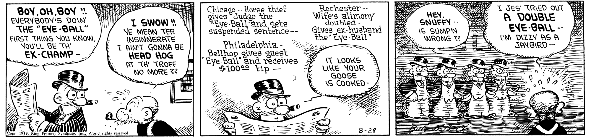 Rectangle OCR: BOYBOY . EVERYBODV'S DOIN' THE "EYE-BALL" FIRST THING YOU KNOWYOU'LL BE TH EX-CHAMP - I SWOW ! YE MEAN TER (NSINNERATE I AIN'T GONNA BE HEAD HOG Chicago - Horse thief giyes Judge the Eye Ball and gets suspended sentence-- Rochester - Wife's alimony doubled Gives ex-husband the Eye Ball HEY SNUFFY -- IS SUMP'N WRONG 3 I JES TRIED OUT A DOUBLE EVE BALL -- ('M DIZZY AS A JAYBIRD - Philadelphia Bellhop gives guest Eye Ball" and receives $10000 tip - IT LOOKS LIKE YOUR GOOSE IS COOKED- AT TH' TROFF NO MORE 3? 8-28 Copr 1939King Peatures Syate Int. World raghts reserved BOYBOY . EVERYBODV'S DOIN' THE "EYE-BALL" FIRST THING YOU KNOWYOU'LL BE TH EX-CHAMP - I SWOW ! YE MEAN TER (NSINNERATE I AIN'T GONNA BE HEAD HOG Chicago - Horse thief giyes Judge the Eye Ball and gets suspended sentence-- Rochester - Wife's alimony doubled Gives ex-husband the Eye Ball HEY SNUFFY -- IS SUMP'N WRONG 3 I JES TRIED OUT A DOUBLE EVE BALL -- ('M DIZZY AS A JAYBIRD - Philadelphia Bellhop gives guest Eye Ball" and receives $10000 tip - IT LOOKS LIKE YOUR GOOSE IS COOKED- AT TH' TROFF NO MORE 3? 8-28 Copr 1939King Peatures Syate Int. World raghts reserved