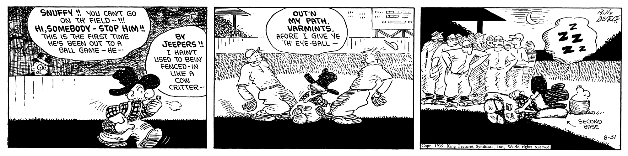 Fiction OCR: SNUFFY ! you CAN'T GO ON TH FIELD--!! HISOMEBODY - STOP HIM! THIS IS THE FIRST TIME HE'IS BEEN OUT TO A BALL GAME - HE-- Billy OUT'N MY PATHVARMINTS AFORE I GIVE YE TH' EYE-BALL- BY JEEPERS ! I HAIN'T USED TO BEIN FENCED-IN LIKE A COW CRITTER -- SECOND BASE 8-31 Copr 1919 King Features Syndate. IncWurld nghes reserved SNUFFY ! you CAN'T GO ON TH FIELD--!! HISOMEBODY - STOP HIM! THIS IS THE FIRST TIME HE'IS BEEN OUT TO A BALL GAME - HE-- Billy OUT'N MY PATHVARMINTS AFORE I GIVE YE TH' EYE-BALL- BY JEEPERS ! I HAIN'T USED TO BEIN FENCED-IN LIKE A COW CRITTER -- SECOND BASE 8-31 Copr 1919 King Features Syndate. IncWurld nghes reserved