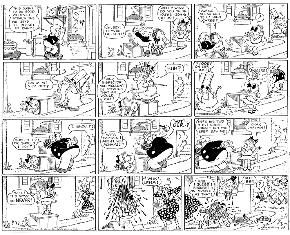 Illustration OCR: 8. a.M THIS OUGHT TO BE GOOD! WHOEVER STEALS THE PIE GETS THE BUCKET OF PAINT ! WELL? WHAT DO YOU THINK YOU'RE GOING TO DO ? AWGO AHEAD UND TELL! WHO CARES ? OHBOY! HEAVEN GE-SENT! PFOOEY ON DER LUCK ! LTHUH? JIGGERS NOW THE CAPTAIN! WHY INSPECTOR ! YOU WOULDN'T BE STEALING THAT PIE WOULD YOU ? HM-M-M ! VHY NOT ? ? ? VOT DER-? HERE ISS TWO BITS! CHUST FÖRGET D?T YOU EFER SAW ME! OKAYCAPTAIN! SHOULD! SHOULD I ? OR SHOULD I NOT ? WHYCAPTAIN! AREN'T YOU ASHAMED? WHYLENA! VOT ISS? I WELLI GUESS I BROUGHT IT ON MYSELF AT THAT ! WELL! IT'S NOW OR NEVER! 8-27 Cpr 199Werld rights reserved 8. a.M THIS OUGHT TO BE GOOD! WHOEVER STEALS THE PIE GETS THE BUCKET OF PAINT ! WELL? WHAT DO YOU THINK YOU'RE GOING TO DO ? AWGO AHEAD UND TELL! WHO CARES ? OHBOY! HEAVEN GE-SENT! PFOOEY ON DER LUCK ! LTHUH? JIGGERS NOW THE CAPTAIN! WHY INSPECTOR ! YOU WOULDN'T BE STEALING THAT PIE WOULD YOU ? HM-M-M ! VHY NOT ? ? ? VOT DER-? HERE ISS TWO BITS! CHUST FÖRGET D?T YOU EFER SAW ME! OKAYCAPTAIN! SHOULD! SHOULD I ? OR SHOULD I NOT ? WHYCAPTAIN! AREN'T YOU ASHAMED? WHYLENA! VOT ISS? I WELLI GUESS I BROUGHT IT ON MYSELF AT THAT ! WELL! IT'S NOW OR NEVER! 8-27 Cpr 199Kine Fratures SyndicateWerld rights reserved
