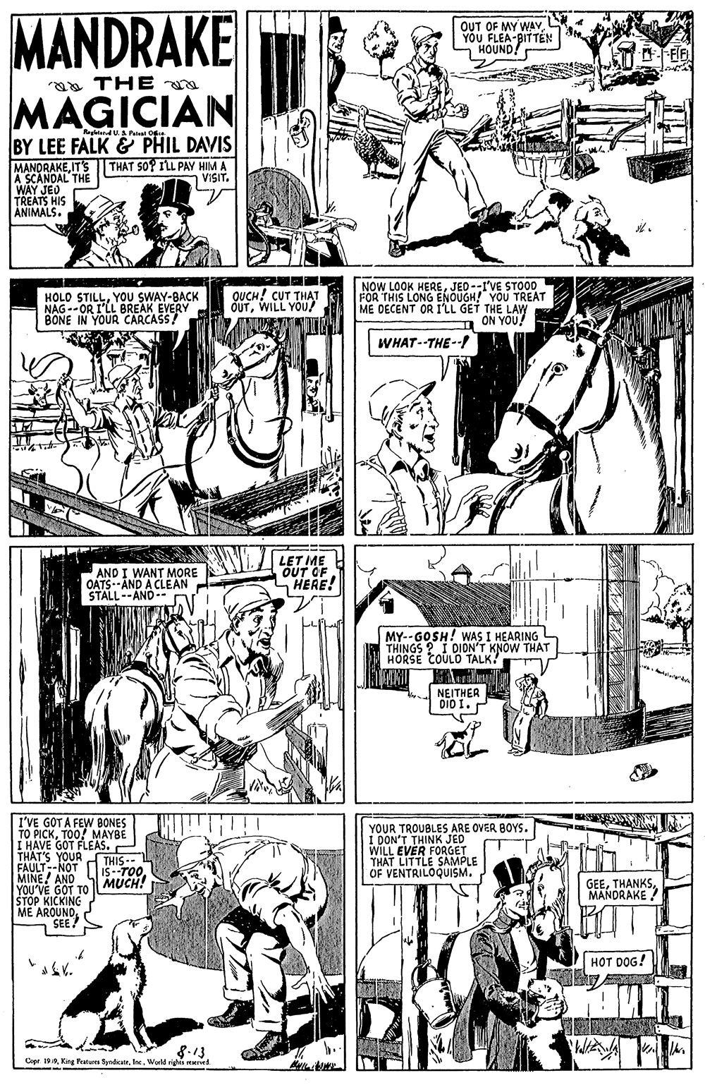 Comic book OCR: MANDRAKE OUT OF MY WAY YOU FLEA-BITTEN HOUND! aa THE a MAGICIAN RendU.A Pateat Oe BY LEE FALK & PHIL DAVIS MANDRAKEIT's A SCANDAL THE WAY JED TREATS HIS ANIMALS. THAT SO? ILL PAY HIM A VISITYOU SWAY-BACK NAG --OR I'LL BREAK EVERY BONE IN YOUR CARCASS! OUCH! CUT THAT OUTWILL YOU! NOW LOOK HEREJED--I'VE STOOD FOR THIS LONG ENOUGH! YOU TREAT ME DECENT OR I'LL GET THE LAW ON YOU! WHAT--THE--/ AND I WANT MORE OATS--AND A CLEAN STALL--AND-- LET ME OUT OF HERE! MY-- GOSH! WAS I HEARING THINGS ? I DION'T KNOW THAT HORSE COULO TALK! NEITHER DIO I. P I'VE GOT A FEW 8ONES TO PICKTOO! MAYBE I HAVE GOT FLEAS. THAT'S YOUR FAULT--NOT MINE! AND YOU VE GOT TO STOP KICKING ME AROUNOSEE! YOUR TROUBLES ARE OVER BOYS. I DON'T THINK JED WILL EVER FORGET THAT LITTLE SAMPLE OF VENTRILOQUISM. THIS-- IS--TOOMUCH! GEEMANDRAKE ? HOT DOG! 8.13 Copt 199World rig Hd MANDRAKE OUT OF MY WAY YOU FLEA-BITTEN HOUND! aa THE a MAGICIAN RendU.A Pateat Oe BY LEE FALK & PHIL DAVIS MANDRAKEIT's A SCANDAL THE WAY JED TREATS HIS ANIMALS. THAT SO? ILL PAY HIM A VISITHOLO STILLYOU SWAY-BACK NAG --OR I'LL BREAK EVERY BONE IN YOUR CARCASS! OUCH! CUT THAT OUTWILL YOU! NOW LOOK HEREJED--I'VE STOOD FOR THIS LONG ENOUGH! YOU TREAT ME DECENT OR I'LL GET THE LAW ON YOU! WHAT--THE--/ AND I WANT MORE OATS--AND A CLEAN STALL--AND-- LET ME OUT OF HERE! MY-- GOSH! WAS I HEARING THINGS ? I DION'T KNOW THAT HORSE COULO TALK! NEITHER DIO I. P I'VE GOT A FEW 8ONES TO PICKTOO! MAYBE I HAVE GOT FLEAS. THAT'S YOUR FAULT--NOT MINE! AND YOU VE GOT TO STOP KICKING ME AROUNOSEE! YOUR TROUBLES ARE OVER BOYS. I DON'T THINK JED WILL EVER FORGET THAT LITTLE SAMPLE OF VENTRILOQUISM. THIS-- IS--TOOMUCH! GEEMANDRAKE ? HOT DOG! 8.13 Copt 199Kine Ptues SyndicateWorld rig Hd