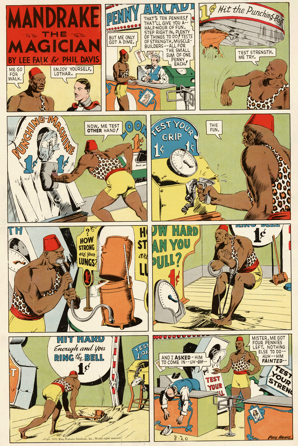 Conversation OCR: MANDRAKE PENNYARCAD 1 e the Pundi THAT'S TEN PENNIES! THAT'LL GIVE YOU A-- HALFHOUR OF FUN. STEP RIGHT IN. PLENTY OF THINGS TO D0/ TESTS OF STRENGTHMÜSCLE BUILDERS --ALL FOR THE SMALL SUM OF ONE S PENN N THE BUT ME ONLY GOT A DIME. MAGICIAN TEST STRENGTH. ME TRY. BY LEE FALK & PHIL DAVIS ME GO FOR WALK. ENJOY YOURSELFLOTHAR. YOUR KEST GRIP NOWME TEST OTHER HAND! THIS FUN. TH HOW HARD HOW STRONG are your LUNGS? ST AN YOU are LL PULL? HIT HARD Enough and you RING BELL MISTERME GOT FOUR PENNIES LEFT. NOTHING ELSE TO DO-- HUH -- HIM FAINTED TEST TEST AND I ASKED - HIM TO COME IN--UH-UH- TEST TOUR YOUR STRENC 8-20 Cope 1930World righe rered UNCHIN MANDRAKE PENNYARCAD 1 e the Pundi THAT'S TEN PENNIES! THAT'LL GIVE YOU A-- HALFHOUR OF FUN. STEP RIGHT IN. PLENTY OF THINGS TO D0/ TESTS OF STRENGTHMÜSCLE BUILDERS --ALL FOR THE SMALL SUM OF ONE S PENN N THE BUT ME ONLY GOT A DIME. MAGICIAN TEST STRENGTH. ME TRY. BY LEE FALK & PHIL DAVIS ME GO FOR WALK. ENJOY YOURSELFLOTHAR. YOUR KEST GRIP NOWME TEST OTHER HAND! THIS FUN. TH HOW HARD HOW STRONG are your LUNGS? ST AN YOU are LL PULL? HIT HARD Enough and you RING BELL MISTERME GOT FOUR PENNIES LEFT. NOTHING ELSE TO DO-- HUH -- HIM FAINTED TEST TEST AND I ASKED - HIM TO COME IN--UH-UH- TEST TOUR YOUR STRENC 8-20 Cope 1930Kang Ratures SprdicateWorld righe rered UNCHIN