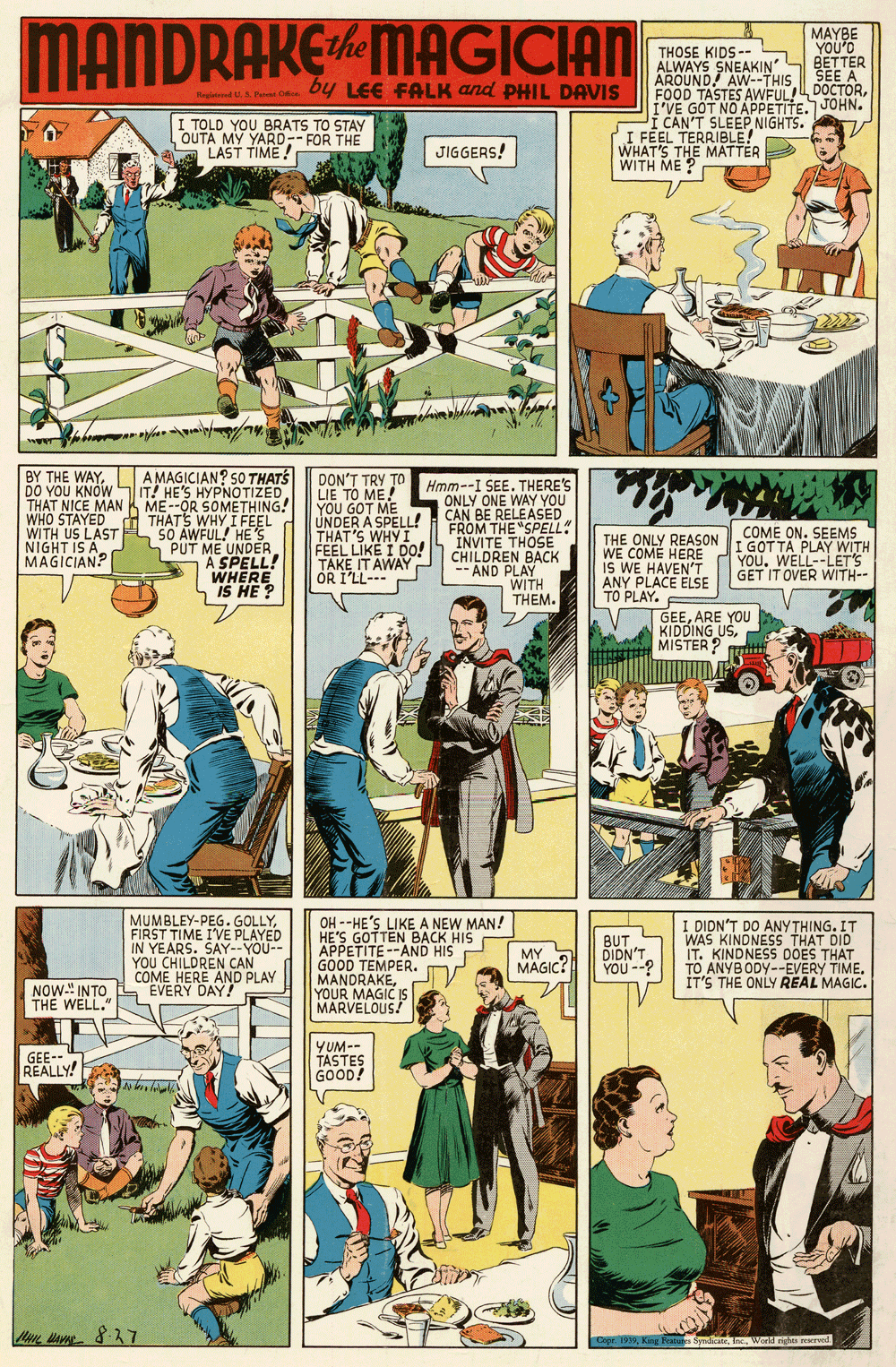 Illustration OCR: MANDRAKEMAGICIAN MAYBE YOU'O THOSE KIDS -- ALWAYS SNEAKIN S BETTER AROUND! AW--THIS FOOD TASTES AWFUL! DOCTORI'VE GOT NO APPETITE. JOHN. Í CAN'T SLEEP NIGHTS. I FEEL TERRIBLE! WHAT'S THE MATTER WITH ME ? SEE A by LEE FALK and PHIL DAVIS Nagiataed U. Patet C I TOLD YOU BRATS TO STAY OUTA MY YARD-- FOR THE LAST TIME! JIGGERS! BY THE WAYA MAGICIAN? 50 THATS DO YOU KNOWIT! HE'S HYPNOTIZED THAT NICE MANK ME--OR SOMETHING! WHO STAYED H THATS WHY I FEEL SO AWFUL! HE'S S PUT ME UNDER A SPELL! WHERE IS HE? DON'T TRY TO LIE TO ME! YOU GOT ME UNDER A SPELL! THAT'S WHY I FEEL LIKE I DO! TAKE IT AWAY OR I'LL--- Hmm--I SEE. THERE'S ONLY ONE WAY YOU CAN BE RELEASED FROM THE "SPELL! INVITE THOSE CHILDREN BACK -- AND PLAY WITH THEM. WITH US LAST NIGHT IS A MAGICIAN? THE ONLY REASON WE COME HERE IS WE HAVEN'T ANY PLACE ELSE TO PLAY. COME ON. SEEMS I GOTTA PLAY WITH YOUWELL--LET'S GET IT OVER WITH-- GEEARE YOU KIDDING USMISTER? MUMBLEY-PEG.GOLLYFIRST TIME I'VE PLAYED IN YEARS. SAY--YOU-- YOU CHILDREN CAN COME HERE AND PLAY EVERY DAY! OH --HE'S LIKE A NEW MAN! HE'S GOTTEN BACK HIS APPETITE--AND HIS GOOD TEMPER. MANDRAKEYOUR MAGIC IS MARVELOUS! I DIDN'T DO ANYTHING. IT WAS KINDNESS THAT DID IT. KINDNESS DOES THAT TO ANYBODY--EVERY TIME. IT'S THE ONLY REAL MAGIC. MY MAGIC? BUT DIDN'T YOU --? NOW." INTO THE WELL." GEE--" REALLY! YUM-- TASTES GOOD! Cope 197Inc. World ngha reserved MANDRAKEMAGICIAN MAYBE YOU'O THOSE KIDS -- ALWAYS SNEAKIN S BETTER AROUND! AW--THIS FOOD TASTES AWFUL! DOCTORI'VE GOT NO APPETITE. JOHN. Í CAN'T SLEEP NIGHTS. I FEEL TERRIBLE! WHAT'S THE MATTER WITH ME ? SEE A by LEE FALK and PHIL DAVIS Nagiataed U. Patet C I TOLD YOU BRATS TO STAY OUTA MY YARD-- FOR THE LAST TIME! JIGGERS! BY THE WAYA MAGICIAN? 50 THATS DO YOU KNOWIT! HE'S HYPNOTIZED THAT NICE MANK ME--OR SOMETHING! WHO STAYED H THATS WHY I FEEL SO AWFUL! HE'S S PUT ME UNDER A SPELL! WHERE IS HE? DON'T TRY TO LIE TO ME! YOU GOT ME UNDER A SPELL! THAT'S WHY I FEEL LIKE I DO! TAKE IT AWAY OR I'LL--- Hmm--I SEE. THERE'S ONLY ONE WAY YOU CAN BE RELEASED FROM THE "SPELL! INVITE THOSE CHILDREN BACK -- AND PLAY WITH THEM. WITH US LAST NIGHT IS A MAGICIAN? THE ONLY REASON WE COME HERE IS WE HAVEN'T ANY PLACE ELSE TO PLAY. COME ON. SEEMS I GOTTA PLAY WITH YOUWELL--LET'S GET IT OVER WITH-- GEEARE YOU KIDDING USMISTER? MUMBLEY-PEG.GOLLYFIRST TIME I'VE PLAYED IN YEARS. SAY--YOU-- YOU CHILDREN CAN COME HERE AND PLAY EVERY DAY! OH --HE'S LIKE A NEW MAN! HE'S GOTTEN BACK HIS APPETITE--AND HIS GOOD TEMPER. MANDRAKEYOUR MAGIC IS MARVELOUS! I DIDN'T DO ANYTHING. IT WAS KINDNESS THAT DID IT. KINDNESS DOES THAT TO ANYBODY--EVERY TIME. IT'S THE ONLY REAL MAGIC. MY MAGIC? BUT DIDN'T YOU --? NOW." INTO THE WELL." GEE--" REALLY! YUM-- TASTES GOOD! Cope 197Kirg Frocs SyndicineInc. World ngha reserved