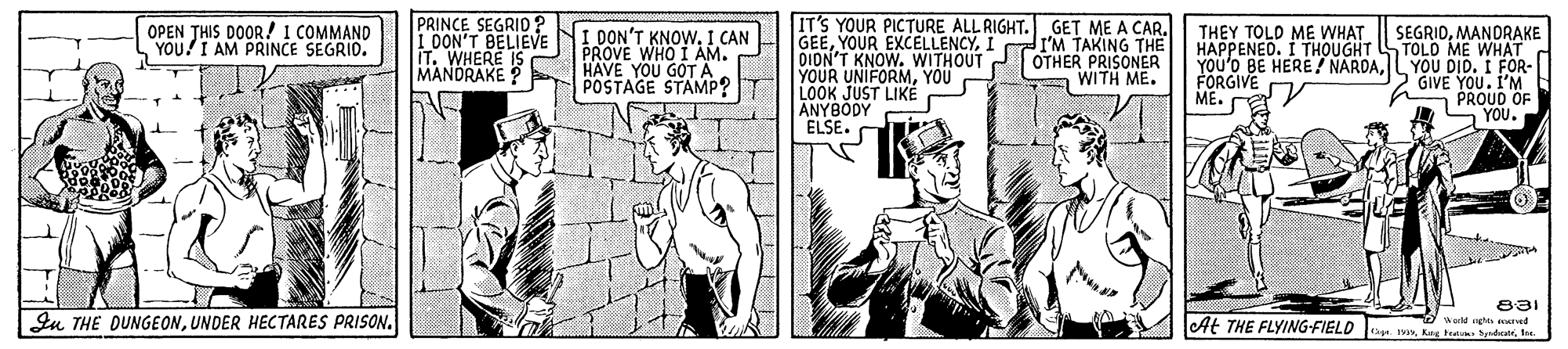 Comic book OCR: PRINCE SEGRID? I DON'T BELIEVE liT. WHERE IS MANDRAKE IT'S YOUR PICTURE ALL RIGHT. GET ME A CAR. GEEI I'M TAKING THE DION'T KNOW. WITHOUT YOUR UNIFORMYOU LOOK JUST LIKEÉ ANYBODY ELSE. O OPEN THIS DOOR! I COMMAND YOU!I AM PRINCE SEGRIO. I DON'T KNOW. I CAN PROVE WHO I AM. HAVE YOU GOTÄ POSTAGE STAMP? SEGRIDMANDRAKE HAPPENED. I THOUGHT STOLO ME WHAT YOU'o BE HERE! NARDALYOU DID. I FOR- GIVE YOU. I'M PROUD OF S YOU. THEY TOLD ME WHAT OTHER PRISONER WITH ME. FORGIVE ME. 831 Iu THE DUNGEONUNDER HECTARES PRISON. At THE FLYING-FIELD eld ng ed 1. 19te PRINCE SEGRID? I DON'T BELIEVE liT. WHERE IS MANDRAKE IT'S YOUR PICTURE ALL RIGHT. GET ME A CAR. GEEYOUR EXCELLENCYI I'M TAKING THE DION'T KNOW. WITHOUT YOUR UNIFORMYOU LOOK JUST LIKEÉ ANYBODY ELSE. O OPEN THIS DOOR! I COMMAND YOU!I AM PRINCE SEGRIO. I DON'T KNOW. I CAN PROVE WHO I AM. HAVE YOU GOTÄ POSTAGE STAMP? SEGRIDMANDRAKE HAPPENED. I THOUGHT STOLO ME WHAT YOU'o BE HERE! NARDALYOU DID. I FOR- GIVE YOU. I'M PROUD OF S YOU. THEY TOLD ME WHAT OTHER PRISONER WITH ME. FORGIVE ME. 831 Iu THE DUNGEONUNDER HECTARES PRISON. At THE FLYING-FIELD eld ng ed 1. 19Kang Be s det