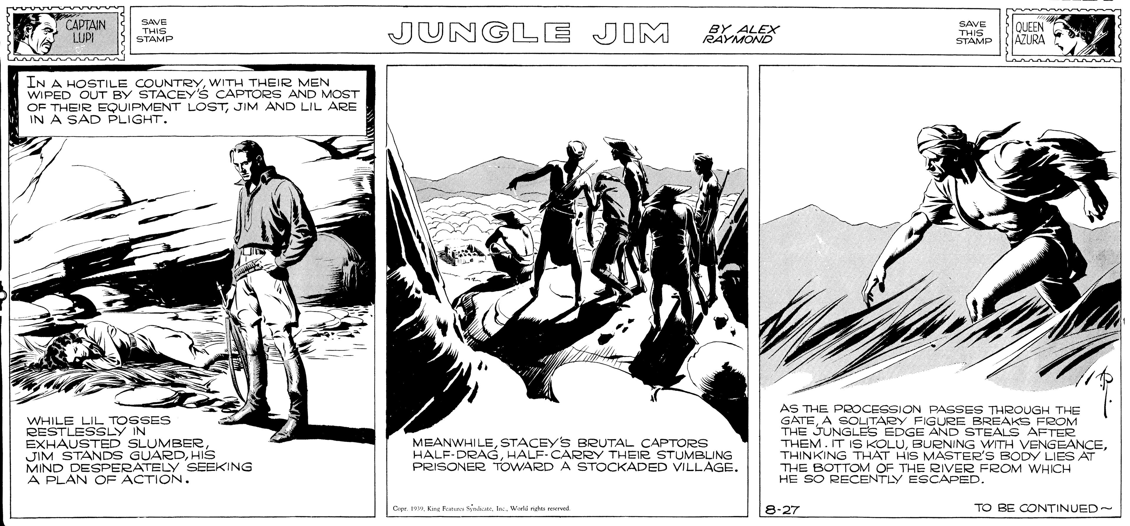 Drawing OCR: CAPTAIN LUPI SAVE THIS STAMP JUNGLE JIM SAVE THIS STAMP lQUEEN AZURA IN A HOSTILE COUNTRYWITH THEIR MEN WIPED OUT BY STACEY'S CAPTORS AND MOST OF THEIR EQUIPMENT LOSTJIM AND LIL ARE IN A SAD PLIGHT. WHILE LIL TOSSES AC LY IN JIM STANDS GUARDHIS MIND DESPERATELY SEEKING A PLAN OF ACTION. AS THE PROCESSION PASSES THROUGH THE GATEA SOLITARY FIGURE BREAKS FROM THE JUNGLES EDGE AND STEALS AFTER THEM. IT IS KOLUTHINKING THAT HIS MASTER'S BODY LIES AT THE BOTTOM OF THE RIVER FROM WHICH HE SO RECENTLY ESCAPED. MEANWHILESTACEY'S BRUTAL CAPTORS HALF-DRAGHALF-CARRY THEIR STUMBLING PRISONER TOWARD A STOCKADED VILLAGE. SLUMBERWorld nghe verved 8-27 TO BE CONTINUED~ CAPTAIN LUPI SAVE THIS STAMP JUNGLE JIM SAVE THIS STAMP lQUEEN AZURA IN A HOSTILE COUNTRYWITH THEIR MEN WIPED OUT BY STACEY'S CAPTORS AND MOST OF THEIR EQUIPMENT LOSTJIM AND LIL ARE IN A SAD PLIGHT. WHILE LIL TOSSES AC LY IN JIM STANDS GUARDHIS MIND DESPERATELY SEEKING A PLAN OF ACTION. AS THE PROCESSION PASSES THROUGH THE GATEA SOLITARY FIGURE BREAKS FROM THE JUNGLES EDGE AND STEALS AFTER THEM. IT IS KOLUBURNING WITH VENGEANCETHINKING THAT HIS MASTER'S BODY LIES AT THE BOTTOM OF THE RIVER FROM WHICH HE SO RECENTLY ESCAPED. MEANWHILESTACEY'S BRUTAL CAPTORS HALF-DRAGHALF-CARRY THEIR STUMBLING PRISONER TOWARD A STOCKADED VILLAGE. SLUMBERCapr. 19King Fanes SnaeWorld nghe verved 8-27 TO BE CONTINUED~