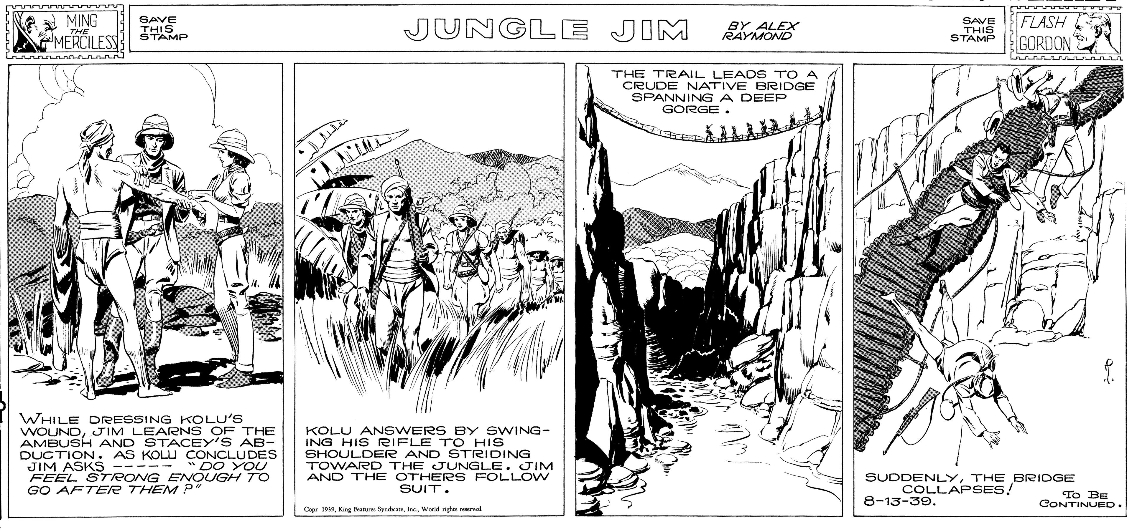 Parallel OCR: A MING THE SAVE JUNGLE JIM SAVE THIS STAMP FLASH GORDON TAMP RAYMOSX MERCILESS THE TRAIL LEADS TO A CRUDE NATIVE BRIDGE SPANNINGA DEEP GORGE. WHILE DRESSING KOLU'S JIM LEARNS OF THE MBUSH AND STACEY'S AB- DUCTION. AS KOLU CONCLUDES JIM ASKS ----- " DO YOU FEEL STRONG ENOUGH TO GO AFTER THEM p" KOLU ANSWERS BY SWING- ING HIS RIFLE TO HIS SHOULDER AND STRIDING TOWARD THE JUNGLE. JIM AND THE OTHERS FOLLOW SUIT. SUDDENLYTHE BRIDGE COLLAPSES! 8-13-39. CONTINUED Copr 1919Werld righas rervad A MING THE SAVE JUNGLE JIM SAVE THIS STAMP FLASH GORDON TAMP RAYMOSX MERCILESS THE TRAIL LEADS TO A CRUDE NATIVE BRIDGE SPANNINGA DEEP GORGE. WHILE DRESSING KOLU'S JIM LEARNS OF THE MBUSH AND STACEY'S AB- DUCTION. AS KOLU CONCLUDES JIM ASKS ----- " DO YOU FEEL STRONG ENOUGH TO GO AFTER THEM p" KOLU ANSWERS BY SWING- ING HIS RIFLE TO HIS SHOULDER AND STRIDING TOWARD THE JUNGLE. JIM AND THE OTHERS FOLLOW SUIT. SUDDENLYTHE BRIDGE COLLAPSES! 8-13-39. CONTINUED Copr 1919King Peanes SyndanWerld righas rervad