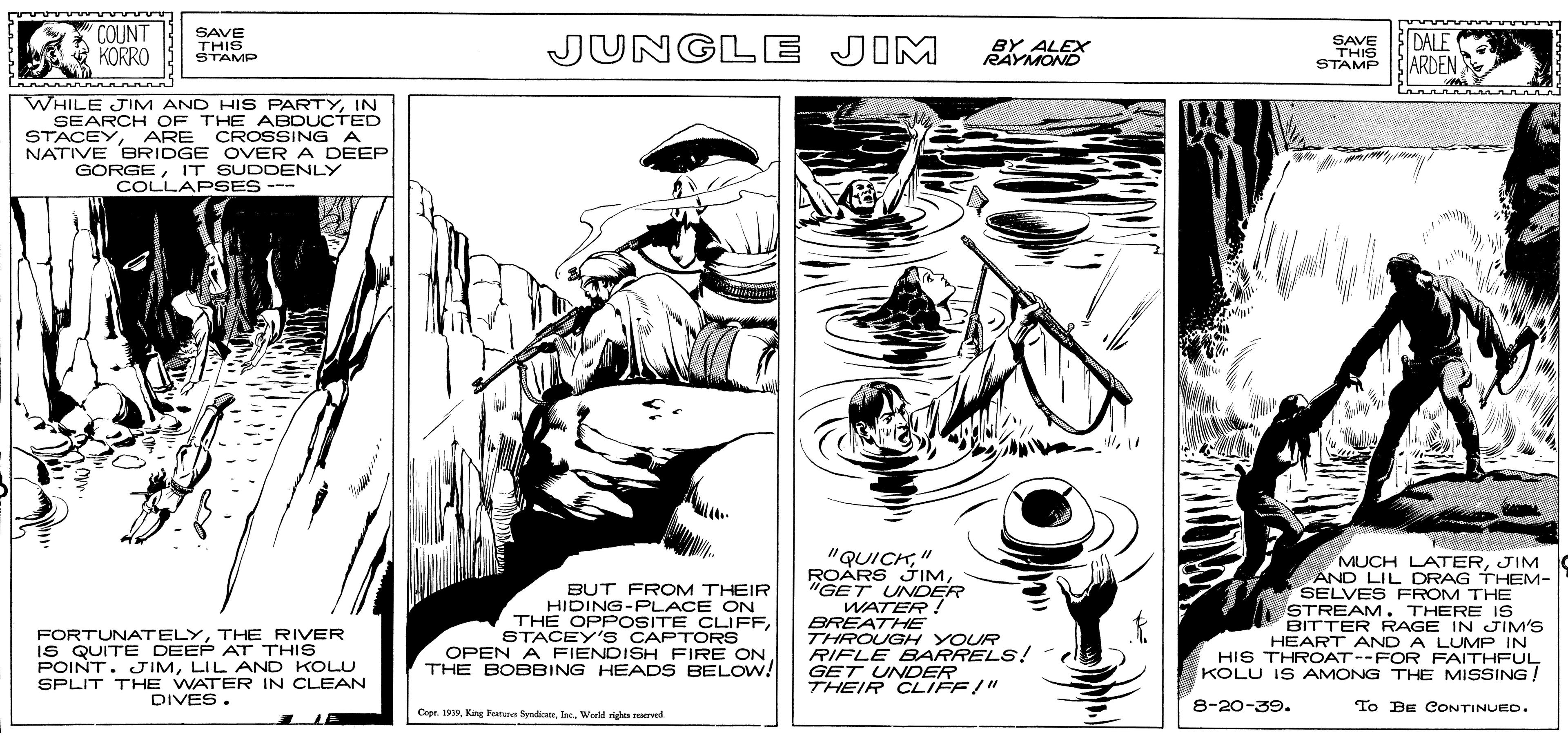Monochrome OCR: COUNT KORRO SAVE THIS STAMP JUNGL E JIM SAVE THIS STAMP DALE ARDEN BY ALEX RAYMOND WHILE JIM AND HIS PARTYIN SEARCH OF THE ABDUCTED STACEYARE CROSSING A NATIVE BRIDGE OVER A DEEP GORGEIT SUDDENLY COLLAPSES --- BUT FROM THEIR HIDING-PLACE ON THE OPPOSITE CLIFFSTACEY'S CAPT ORS OPEN A FIENDISH FIRE ON THE BOBBING HEADS BELOW! "QUICK" ROÁRS JIM"GET UNDER WATER ! BREATHE THROUGH YOUR RIFLE BARRELS! GET UNDER THEIR CLIFF/" MUCH LATERJIM AND LIL DRAG THEM- SELVES FROM THE STREAM. THERE IS BITTER RAGE IN JIM'S HEART AND A LUMP IN HIS THROAT--FOR FAITHFUL KOLU IS AMONG THE MISSING! FORTUNATELYTHE RIVER IS QUITE DEEP AT THIS POINT. JIMLIL AND KOLU SPLIT THE WATER IN CLEAN DIVES. 8-20-39. To BE CONTINUED. Cope. 199Werld vigh arved COUNT KORRO SAVE THIS STAMP JUNGL E JIM SAVE THIS STAMP DALE ARDEN BY ALEX RAYMOND WHILE JIM AND HIS PARTYIN SEARCH OF THE ABDUCTED STACEYARE CROSSING A NATIVE BRIDGE OVER A DEEP GORGEIT SUDDENLY COLLAPSES --- BUT FROM THEIR HIDING-PLACE ON THE OPPOSITE CLIFFSTACEY'S CAPT ORS OPEN A FIENDISH FIRE ON THE BOBBING HEADS BELOW! "QUICK" ROÁRS JIM"GET UNDER WATER ! BREATHE THROUGH YOUR RIFLE BARRELS! GET UNDER THEIR CLIFF/" MUCH LATERJIM AND LIL DRAG THEM- SELVES FROM THE STREAM. THERE IS BITTER RAGE IN JIM'S HEART AND A LUMP IN HIS THROAT--FOR FAITHFUL KOLU IS AMONG THE MISSING! FORTUNATELYTHE RIVER IS QUITE DEEP AT THIS POINT. JIMLIL AND KOLU SPLIT THE WATER IN CLEAN DIVES. 8-20-39. To BE CONTINUED. Cope. 199Kang hanes SynheateWerld vigh arved