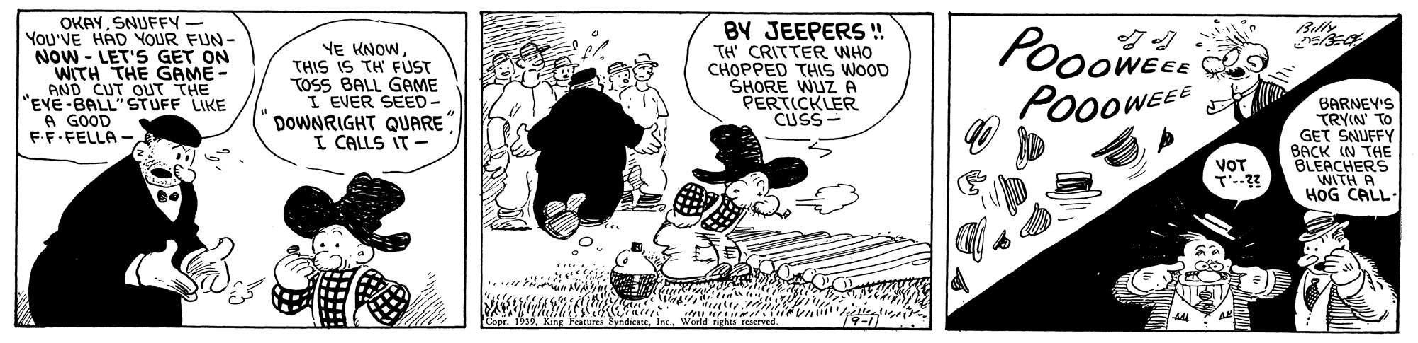 Fictional character OCR: OKAYSNUFFY- You'VE HAD YOUR FUN- Now - LET'S GET ON WITH THE GAME - AND CUT OUT THE "EVE-BALL"STUFF LIKE A GOOD FF-FELLA - BY JEEPERS ! TH' CRITTER WHO CHOPPED THIS WOOD SHORE WUZ A PERTICKLER CUSS- Pooowe PO00WEEE Billy VE KNOWTHIS IS TH FUST TOSS BALL GAME I EVER SEED - DOWNRIGHT QUARE I CALLS IT- BARNEY'S TRYIN TO GET SNUFFY BACK IN THE BLEACHERS WITH A HOG CALL- VOT OKAYSNUFFY- You'VE HAD YOUR FUN- Now - LET'S GET ON WITH THE GAME - AND CUT OUT THE "EVE-BALL"STUFF LIKE A GOOD FF-FELLA - BY JEEPERS ! TH' CRITTER WHO CHOPPED THIS WOOD SHORE WUZ A PERTICKLER CUSS- Pooowe PO00WEEE Billy VE KNOWTHIS IS TH FUST TOSS BALL GAME I EVER SEED - DOWNRIGHT QUARE I CALLS IT- BARNEY'S TRYIN TO GET SNUFFY BACK IN THE BLEACHERS WITH A HOG CALL- VOT