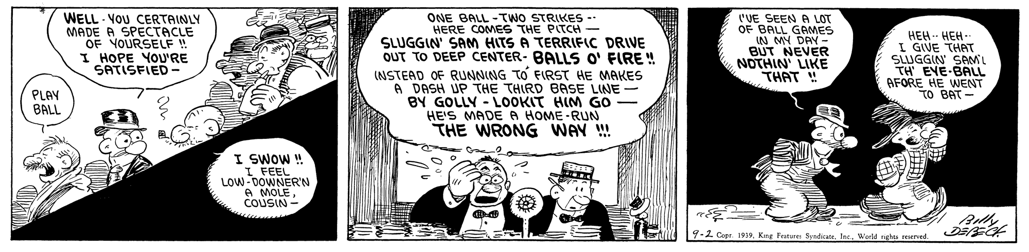 Illustration OCR: WELL - VOU CERTAINLY MADE A SPECTACLE OF YOURSELF ! I HOPE YOU'RE SATISFIED - ONE BALL -TWO STRIKES -- HERE COMES THE PITCH - SLUGGIN' SAM HITS A TERRIFIC DRIVE OUT TO DEEP CENTER- BALLS O' FIRE ! INSTEAD OF RUNNING TO FIRST HE MAKES A DASH UP THE THIRD BASE LINE BY GOLLY - LOOKIT HIM GO HE'S MADE A HOME-RUN THE WRONG WAY ! ('VE SEEN A LOT OF BALL GAMES IN MY DAY - BUT NEVER NOTHIN' LIKE THAT ! HEH.- HEH-- I GIVE THAT SLUGGIN SAML TH EYE-BALL AFORE HE WENT TO BAT - PLAY BALL I SWOW ! I FEEL LOW-DOWNER'N A MOLECOUSIN - Bully 9-2 Copr 1939World righu reserved. WELL - VOU CERTAINLY MADE A SPECTACLE OF YOURSELF ! I HOPE YOU'RE SATISFIED - ONE BALL -TWO STRIKES -- HERE COMES THE PITCH - SLUGGIN' SAM HITS A TERRIFIC DRIVE OUT TO DEEP CENTER- BALLS O' FIRE ! INSTEAD OF RUNNING TO FIRST HE MAKES A DASH UP THE THIRD BASE LINE BY GOLLY - LOOKIT HIM GO HE'S MADE A HOME-RUN THE WRONG WAY ! ('VE SEEN A LOT OF BALL GAMES IN MY DAY - BUT NEVER NOTHIN' LIKE THAT ! HEH.- HEH-- I GIVE THAT SLUGGIN SAML TH EYE-BALL AFORE HE WENT TO BAT - PLAY BALL I SWOW ! I FEEL LOW-DOWNER'N A MOLECOUSIN - Bully 9-2 Copr 1939King Festure SyndicateWorld righu reserved.