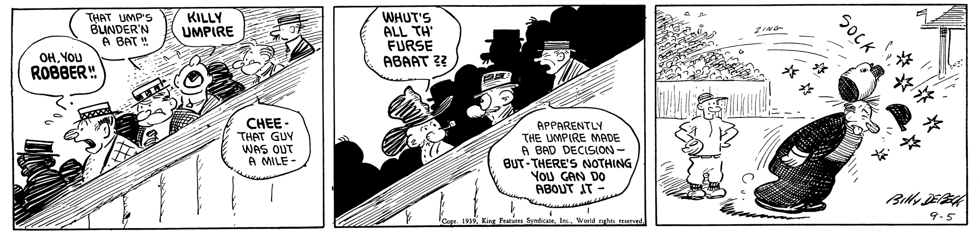 Fiction OCR: KILLY UMPIRE THAT UMP'S BUNDER'N A BAT ! WHUT'S ALL TH' FURSE ABAAT ?? 2ING OHYOU ROBBER" CHEE - THAT GUY WAS QUT A MILE - APPARENTLY THE UMPIRE MADE A BAD DECISION - BUT-THERE'S NOTHING YOU GAN DO ABOUT AT - 1919. King Features SyndicateWorld nighes reserved 9-5 SOCK KILLY UMPIRE THAT UMP'S BUNDER'N A BAT ! WHUT'S ALL TH' FURSE ABAAT ?? 2ING OHYOU ROBBER" CHEE - THAT GUY WAS QUT A MILE - APPARENTLY THE UMPIRE MADE A BAD DECISION - BUT-THERE'S NOTHING YOU GAN DO ABOUT AT - 1919. King Features SyndicateWorld nighes reserved 9-5 SOCK