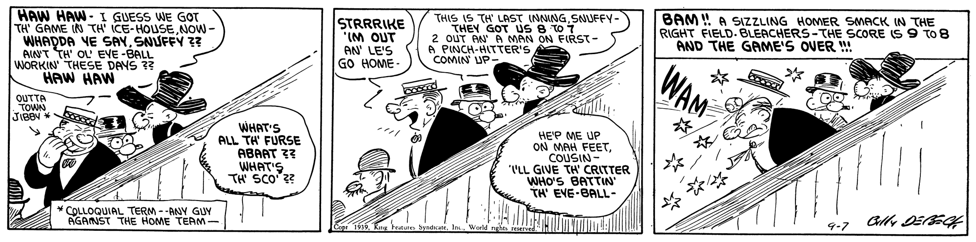 Illustration OCR: HAW HAW-I GUESS WE GOT TH GAME IN TH' ICE-HOUSENOW - WHADDA YE SAYSNUFFY ?? AIN'T TH' OL' EYE-BALL WORKIN THESE DAYS ?? HAW HAW STRRRIKE ino wiAN' LE'S GO HOME - THIS IS TH' LAST INNINGSNUFFY- THEY GOT Us 8 TO 7 2 OUT AN A MAN ON FIRST- A PINCH-HITTER'S COMIN UP- BAM ! A SIZZLING HOMER SMACK IN THE RIGHT FIELD. BLEACHERS-THE SCORE (S 9 TO8 AND THE GAME'S OVER !! WAM OUTTA TOWN WHAT'S ALL TH' FURSE ABAAT 33 WHAT'S. TH SCO ?? HE'P ME UP ON MAH FEETCOUSIN- ''LL GIVE TH' CRITTER WHO'S BATTIN TH' EVE-BALL- * COLLOQUIAL TERM --ANY GUY AGANST THE HOME TEAM- 9-7 1939 a SyndicateIn. HAW HAW-I GUESS WE GOT TH GAME IN TH' ICE-HOUSENOW - WHADDA YE SAYSNUFFY ?? AIN'T TH' OL' EYE-BALL WORKIN THESE DAYS ?? HAW HAW STRRRIKE ino wiAN' LE'S GO HOME - THIS IS TH' LAST INNINGSNUFFY- THEY GOT Us 8 TO 7 2 OUT AN A MAN ON FIRST- A PINCH-HITTER'S COMIN UP- BAM ! A SIZZLING HOMER SMACK IN THE RIGHT FIELD. BLEACHERS-THE SCORE (S 9 TO8 AND THE GAME'S OVER !! WAM OUTTA TOWN WHAT'S ALL TH' FURSE ABAAT 33 WHAT'S. TH SCO ?? HE'P ME UP ON MAH FEETCOUSIN- ''LL GIVE TH' CRITTER WHO'S BATTIN TH' EVE-BALL- * COLLOQUIAL TERM --ANY GUY AGANST THE HOME TEAM- 9-7 1939 a Syndicate