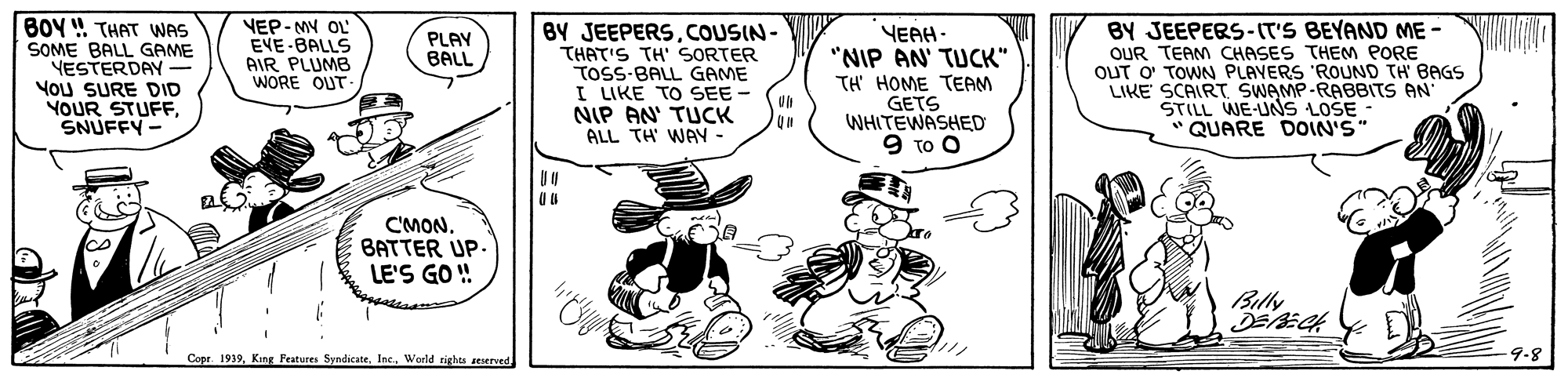 Illustration OCR: BOY ! THAT WAS SOME BALL GAME YESTERDAY- YOU SURE DID YOUR STUFFSNUFFY- NEP- MY OL' EVE-BALLS AIR PLUMB WORE OUT BY JEEPERSCOUSIN- THAT'S TH' SORTER TOSS-BALL GAME I LIKE TO SEE NIP AN' TUCK ALL TH' WAy - YEAH - "NIP AN' TUCK" TH' HOME TEAM GETS WHITEWASHED 9 ?? ? BY JEEPERS-IT'S BEYAND ME- OUR TEAM CHASES THEM PORE OUT O' TOWN PLAVERS 'ROUND TH BAGS LIKE SCAIRT SWAMP-RABBITS AN STILL WE-UNS LOŠE - " QUARE DOIN'S" PLAY BALL C'MON. BATTER UP. LE'S GO ! Billy Copr 1939Warld rights seserved 9-8 BOY ! THAT WAS SOME BALL GAME YESTERDAY- YOU SURE DID YOUR STUFFSNUFFY- NEP- MY OL' EVE-BALLS AIR PLUMB WORE OUT BY JEEPERSCOUSIN- THAT'S TH' SORTER TOSS-BALL GAME I LIKE TO SEE NIP AN' TUCK ALL TH' WAy - YEAH - "NIP AN' TUCK" TH' HOME TEAM GETS WHITEWASHED 9 ?? ? BY JEEPERS-IT'S BEYAND ME- OUR TEAM CHASES THEM PORE OUT O' TOWN PLAVERS 'ROUND TH BAGS LIKE SCAIRT SWAMP-RABBITS AN STILL WE-UNS LOŠE - " QUARE DOIN'S" PLAY BALL C'MON. BATTER UP. LE'S GO ! Billy Copr 1939King Features SyndicateWarld rights seserved 9-8